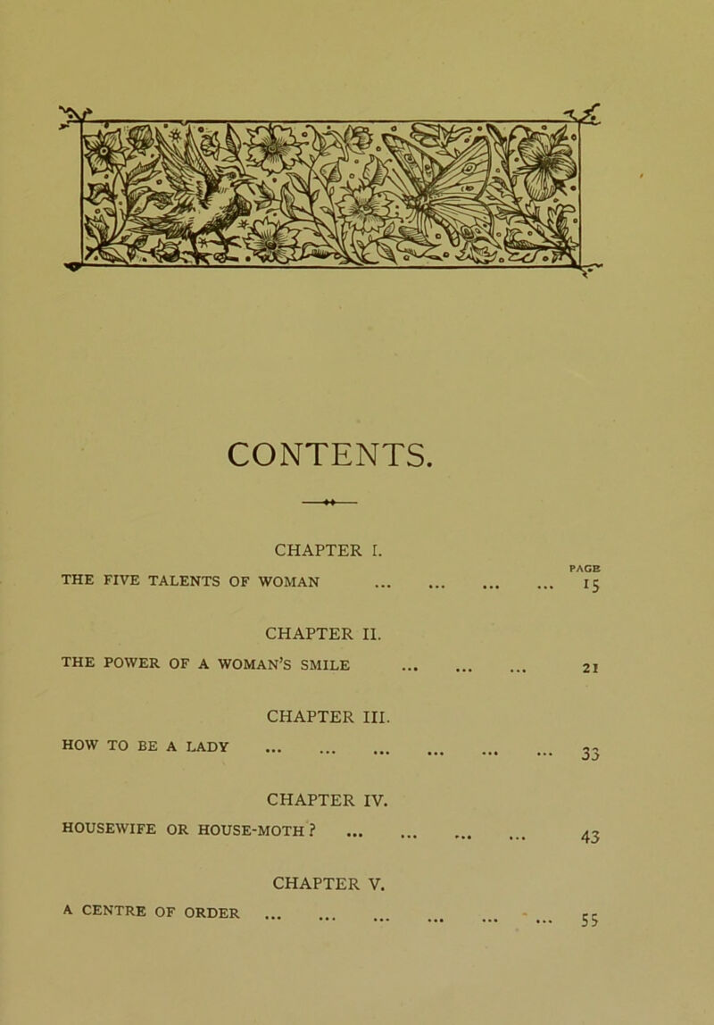 CONTENTS. CHAPTER I. PACE THE FIVE TALENTS OF WOMAN 15 CHAPTER II. THE POWER OF A WOMAN’S SMILE 21 CHAPTER III. HOW TO BE A LADY 33 CHAPTER IV. HOUSEWIFE OR HOUSE-MOTH ? CHAPTER V. A CENTRE OF ORDER