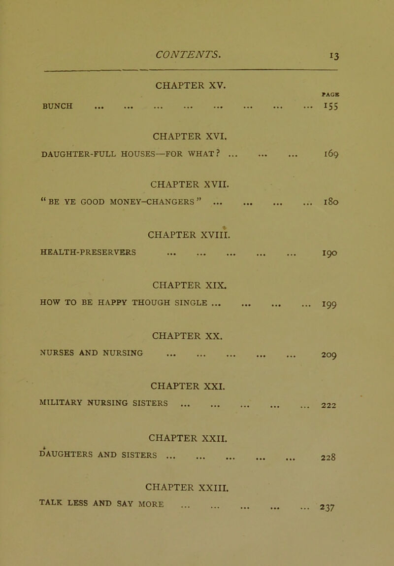 CHAPTER XV. PAGR BUNCH IS5 CHAPTER XVI. DAUGHTER-FULL HOUSES—FOR WHAT? 169 CHAPTER XVII. “be ye good money-changers” 180 CPIAPTER XVIII. HEALTH-PRESERVERS I90 CHAPTER XIX. HOW TO BE HAPPY THOUGH SINGLE ... 199 CHAPTER XX. NURSES AND NURSING 209 CHAPTER XXI. MILITARY NURSING SISTERS CHAPTER XXII. DAUGHTERS AND SISTERS CHAPTER XXIII. TALK LESS AND SAY MORE ... 237