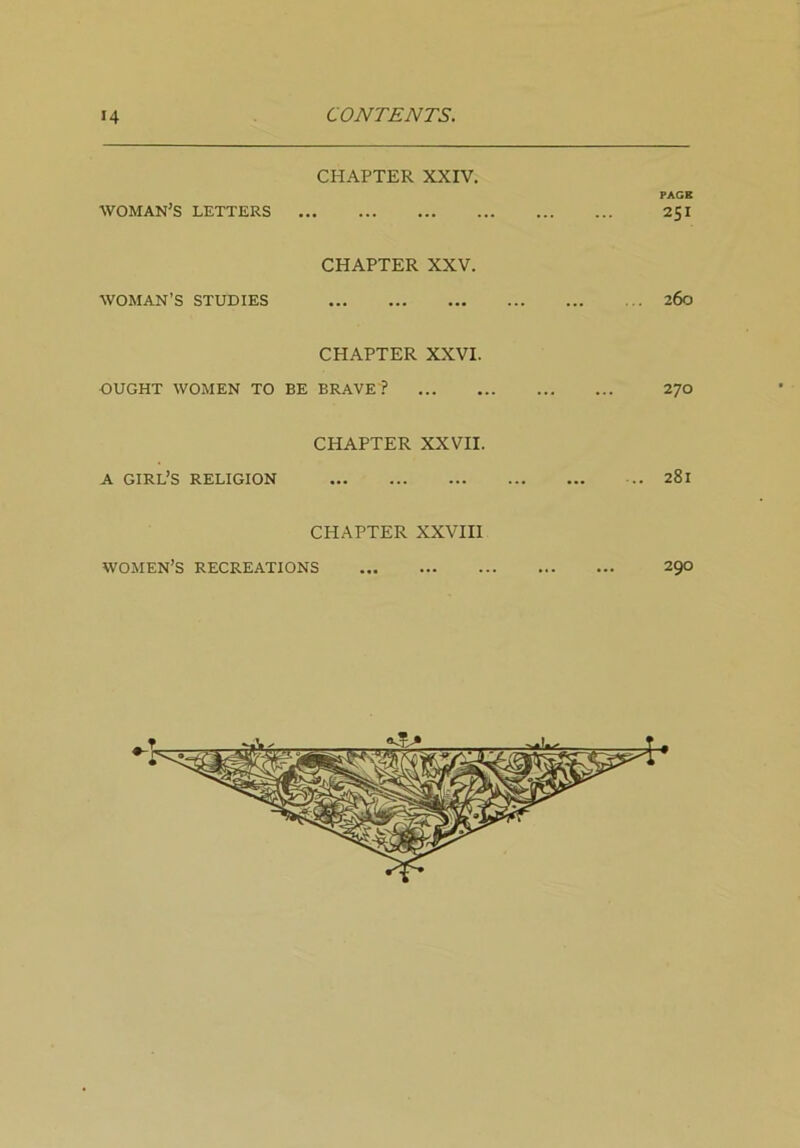 CHAPTER XXIV. PACE WOMAN’S LETTERS 251 CHAPTER XXV. WOMAN’S STUDIES ... 260 CHAPTER XXVI. OUGHT WOMEN TO BE BRAVE ? 270 CHAPTER XXVII. A girl’s RELIGION 281 CHAPTER XXVIII WOMEN’S RECREATIONS 290