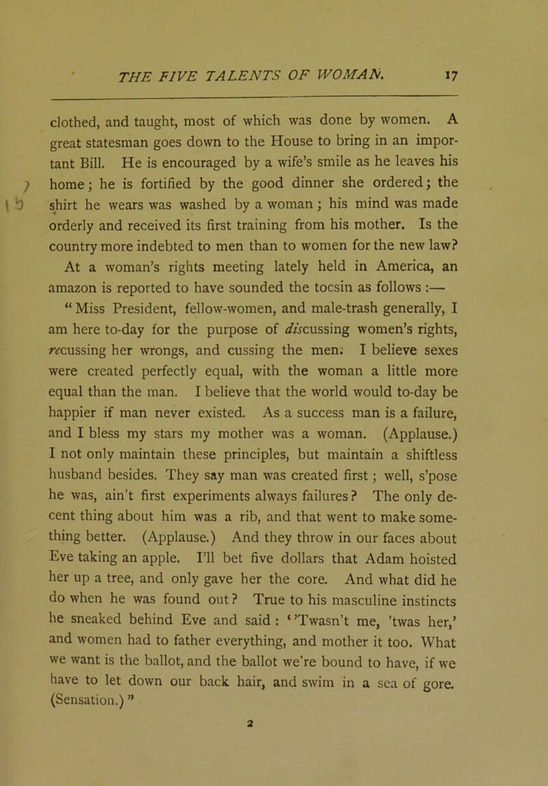 clothed, and taught, most of which was done by women. A great statesman goes down to the House to bring in an impor- tant Bill. He is encouraged by a wife’s smile as he leaves his home; he is fortified by the good dinner she ordered; the \ b shirt he wears was washed by a woman ; his mind was made orderly and received its first training from his mother. Is the country more indebted to men than to women for the new law? At a woman’s rights meeting lately held in America, an amazon is reported to have sounded the tocsin as follows :— “ Miss President, fellow-women, and male-trash generally, I am here to-day for the purpose of ^focussing women’s rights, ramssing her wrongs, and cussing the men; I believe sexes were created perfectly equal, with the woman a little more equal than the man. I believe that the world would to-day be happier if man never existed. As a success man is a failure, and I bless my stars my mother was a woman. (Applause.) I not only maintain these principles, but maintain a shiftless husband besides. They say man was created first; well, s’pose he was, ain’t first experiments always failures ? The only de- cent thing about him was a rib, and that went to make some- thing better. (Applause.) And they throw in our faces about Eve taking an apple. I’ll bet five dollars that Adam hoisted her up a tree, and only gave her the core. And what did he do when he was found out ? True to his masculine instincts he sneaked behind Eve and said : ‘ ’Twasn’t me, ’twas her,’ and women had to father everything, and mother it too. What we want is the ballot, and the ballot we’re bound to have, if we have to let down our back hair, and swim in a sea of gore. (Sensation.) ” 2