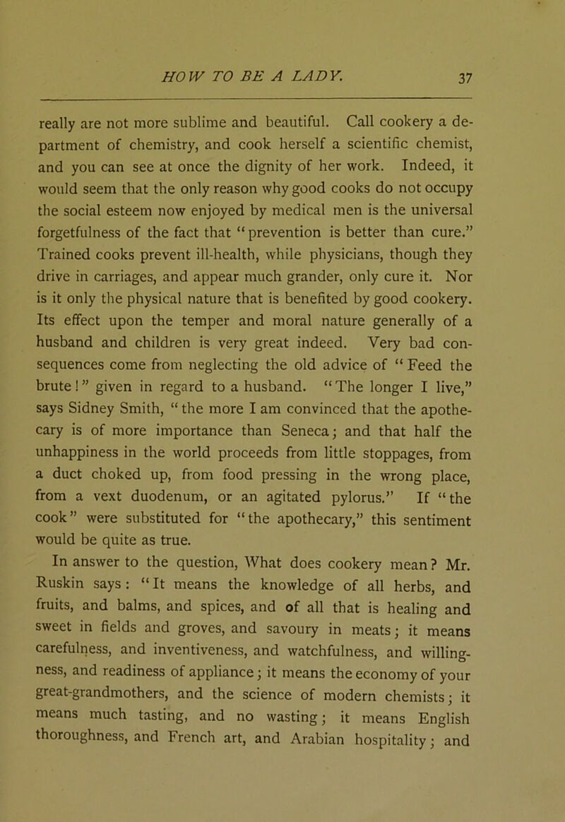 really are not more sublime and beautiful. Call cookery a de- partment of chemistry, and cook herself a scientific chemist, and you can see at once the dignity of her work. Indeed, it would seem that the only reason why good cooks do not occupy the social esteem now enjoyed by medical men is the universal forgetfulness of the fact that “ prevention is better than cure.” Trained cooks prevent ill-health, while physicians, though they drive in carriages, and appear much grander, only cure it. Nor is it only the physical nature that is benefited by good cookery. Its effect upon the temper and moral nature generally of a husband and children is very great indeed. Very bad con- sequences come from neglecting the old advice of “ Feed the brute ! ” given in regard to a husband. “ The longer I live,” says Sidney Smith, “ the more I am convinced that the apothe- cary is of more importance than Seneca; and that half the unhappiness in the world proceeds from little stoppages, from a duct choked up, from food pressing in the wrong place, from a vext duodenum, or an agitated pylorus.” If “the cook” were substituted for “the apothecary,” this sentiment would be quite as true. In answer to the question, What does cookery mean ? Mr. Ruskin says: “It means the knowledge of all herbs, and fruits, and balms, and spices, and of all that is healing and sweet in fields and groves, and savoury in meats; it means carefulness, and inventiveness, and watchfulness, and willing- ness, and readiness of appliance; it means the economy of your great-grandmothers, and the science of modern chemists; it means much tasting, and no wasting; it means English thoroughness, and French art, and Arabian hospitality; and