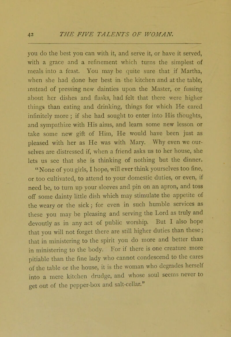 you do the best you can with it, and serve it, or have it served, with a grace and a refinement which turns the simplest of meals into a feast. You may be quite sure that if Martha, when she had done her best in the kitchen and at the table, instead of pressing new dainties upon the Master, or fussing about her dishes and flasks, had felt that there were higher things than eating and drinking, things for which Pie cared infinitely more; if she had sought to enter into His thoughts, and sympathize with His aims, and learn some new lesson or take some new gift of Him, He would have been just as pleased with her as He was with Mary. Why even we our- selves are distressed if, when a friend asks us to her house, she lets us see that she is thinking of nothing but the dinner. “None of you girls, I hope, will ever think yourselves too fine, or too cultivated, to attend to your domestic duties, or even, if need be, to turn up your sleeves and pin on an apron, and toss off some dainty little dish which may stimulate the appetite of the weary or the sick; for even in such humble services as these you may be pleasing and serving the Lord as truly and devoutly as in any act of public worship. But I also hope that you will not forget there are still higher duties than these; that in ministering to the spirit you do more and better than in ministering to the body. For if there is one creature more pitiable than the fine lady who cannot condescend to the cares of the table or the house, it is the woman who degrades herself into a mere kitchen drudge, and whose soul seems never to get out of the pepper-box and salt-cellar.”