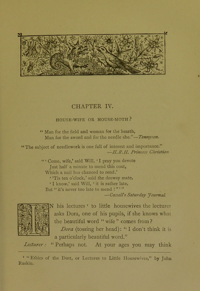 CHAPTER IV. HOUSE-WIFE OR HOUSE-MOTH ? “ Man for the field and woman for the hearth, Man for the sword and for the needle she.”—Tennyson. “ The subject of needlework is one full of interest and importance.” —H.R.H. Princess Christian “ * Come, wife,’ said Will, ‘ I pray you devote Just half a minute to mend this coat, Which a nail has chanced to rend.’ 1 ’Tis ten o’clock,’ said the drowsy mate. ‘ I know,’ said Will, 1 it is rather late, But “it’s never too late to mend !”’” —Cassells Saturday Journal. his lectures 1 to little housewives the lecturer asks Dora, one of his pupils, if she knows what the beautiful word “ wife ” comes from? Dora (tossing her head): “ I don’t think it is a particularly beautiful word.” Perhaps not. At your ages you may think 1 “Ethics of the Dust, or Lectures to Little Housewives,” by John Ruskin.