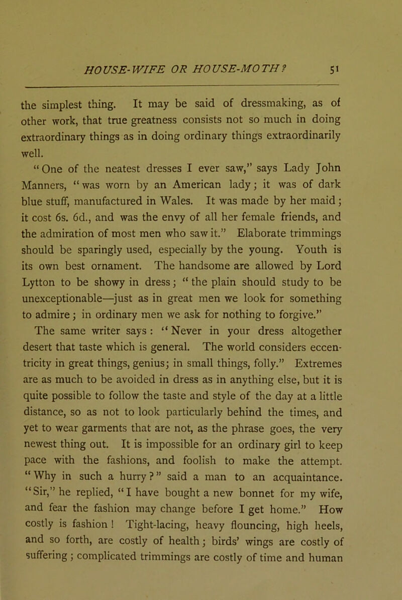 the simplest thing. It may be said of dressmaking, as of other work, that true greatness consists not so much in doing extraordinary things as in doing ordinary things extraordinarily well. “One of the neatest dresses I ever saw,” says Lady John Manners, “ was worn by an American lady; it was of dark blue stuff, manufactured in Wales. It was made by her maid; it cost 6s. 6d., and was the envy of all her female friends, and the admiration of most men who saw it.” Elaborate trimmings should be sparingly used, especially by the young. Youth is its own best ornament. The handsome are allowed by Lord Lytton to be showy in dress; “ the plain should study to be unexceptionable—just as in great men we look for something to admire; in ordinary men we ask for nothing to forgive.” The same writer says: “Never in your dress altogether desert that taste which is general. The world considers eccen- tricity in great things, genius; in small things, folly.” Extremes are as much to be avoided in dress as in anything else, but it is quite possible to follow the taste and style of the day at a little distance, so as not to look particularly behind the times, and yet to wear garments that are not, as the phrase goes, the very newest thing out. It is impossible for an ordinary girl to keep pace with the fashions, and foolish to make the attempt. “Why in such a hurry?” said a man to an acquaintance. “Sir,” he replied, “I have bought a new bonnet for my wife, and fear the fashion may change before I get home.” How costly is fashion ! Tight-lacing, heavy flouncing, high heels, and so forth, are costly of health; birds’ wings are costly of suffering; complicated trimmings are costly of time and human