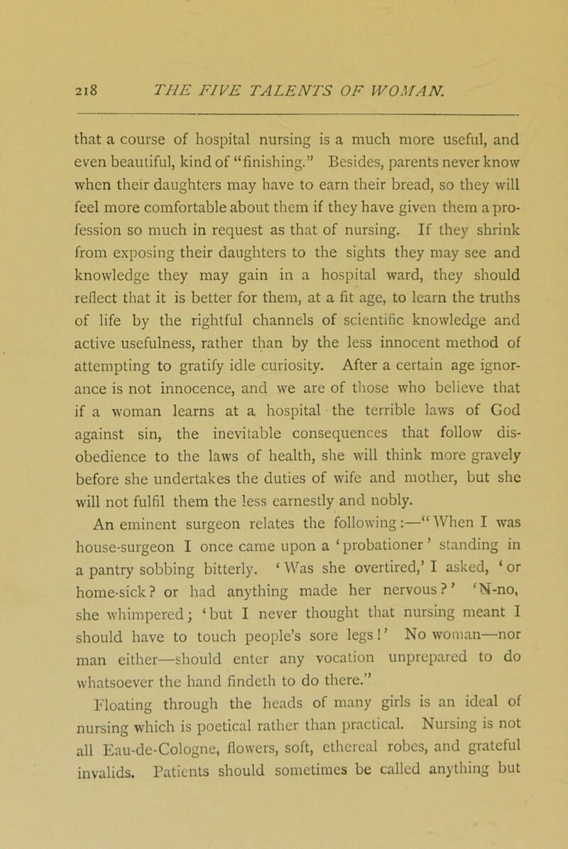 that a course of hospital nursing is a much more useful, and even beautiful, kind of “finishing.” Besides, parents never know when their daughters may have to earn their bread, so they will feel more comfortable about them if they have given them a pro- fession so much in request as that of nursing. If they shrink from exposing their daughters to the sights they may see and knowledge they may gain in a hospital ward, they should reflect that it is better for them, at a fit age, to learn the truths of life by the rightful channels of scientific knowledge and active usefulness, rather than by the less innocent method of attempting to gratify idle curiosity. After a certain age ignor- ance is not innocence, and we are of those who believe that if a woman learns at a hospital the terrible laws of God against sin, the inevitable consequences that follow dis- obedience to the laws of health, she will think more gravely before she undertakes the duties of wife and mother, but she will not fulfil them the less earnestly and nobly. An eminent surgeon relates the following:—“When I was house-surgeon I once came upon a ‘ probationer ’ standing in a pantry sobbing bitterly. ‘ Was she overtired,’ I asked, ‘ or home-sick? or had anything made her nervous?’ ‘N-no, she whimpered; ‘but I never thought that nursing meant I should have to touch people’s sore legs ! ’ No woman—nor man either—should enter any vocation unprepared to do whatsoever the hand findcth to do there.” Floating through the heads of many girls is an ideal of nursing which is poetical rather than practical. Nursing is not all Eau-de-Cologne, flowers, soft, ethereal robes, and grateful invalids. Patients should sometimes be called anything but