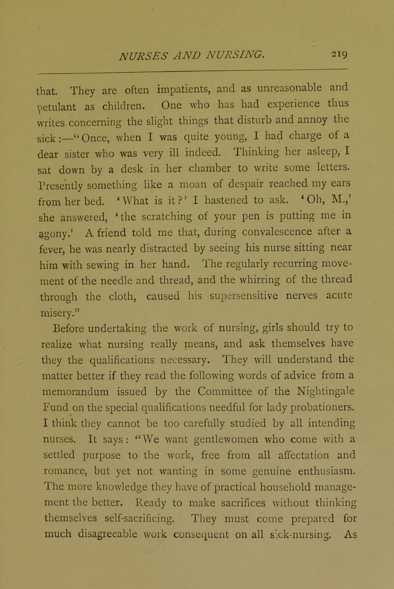 that. They are often impatients, and as unreasonable and petulant as children. One who has had experience thus writes concerning the slight things that disturb and annoy the sick:—“Once, when I was quite young, I had charge of a dear sister who was very ill indeed. Thinking her asleep, I sat down by a desk in her chamber to write some letters. Presently something like a moan of despair reached my ears from her bed. * What is it ? ’ I hastened to ask. ‘ Oh, M.,’ she answered, ‘the scratching of your pen is putting me in agony.’ A friend told me that, during convalescence after a fever, he was nearly distracted by seeing his nurse sitting near him with sewing in her hand. The regularly recurring move- ment of the needle and thread, and the whirring of the thread through the cloth, caused his supersensitive nerves acute misery.” Before undertaking the work of nursing, girls should try to realize what nursing really means, and ask themselves have they the qualifications necessary. They will understand the matter better if they read the following words of advice from a memorandum issued by the Committee of the Nightingale Fund on the special qualifications needful for lady probationers. I think they cannot be too carefully studied by all intending nurses. It says: “We want gentlewomen who come with a settled purpose to the work, free from all affectation and romance, but yet not wanting in some genuine enthusiasm. The more knowledge they have of practical household manage- ment the better. Ready to make sacrifices without thinking themselves self-sacrificing. They must come prepared for much disagreeable work consequent on all s:ck-nursing. As