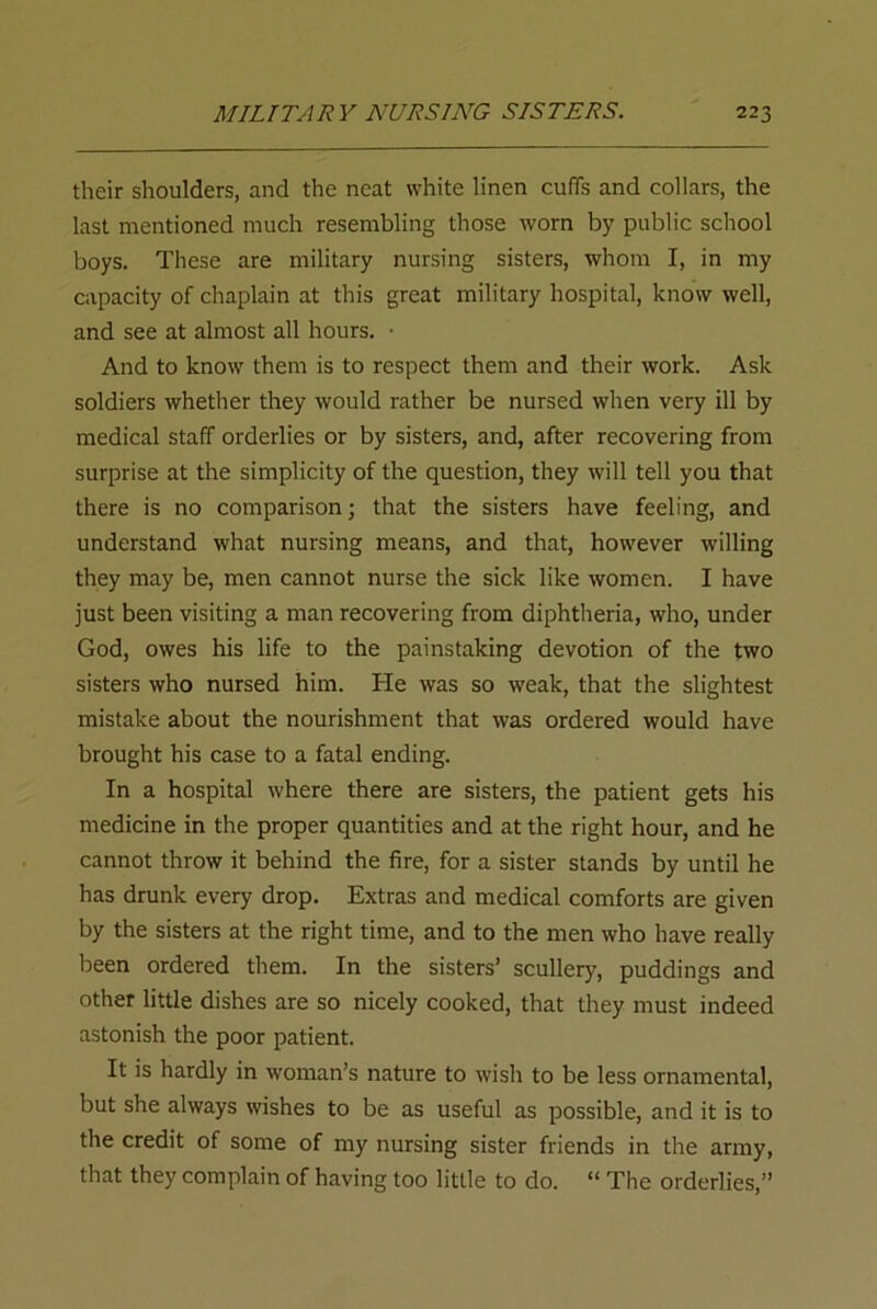 their shoulders, and the neat white linen cuffs and collars, the last mentioned much resembling those worn by public school boys. These are military nursing sisters, whom I, in my capacity of chaplain at this great military hospital, know well, and see at almost all hours. ■ And to know them is to respect them and their work. Ask soldiers whether they would rather be nursed when very ill by medical staff orderlies or by sisters, and, after recovering from surprise at the simplicity of the question, they will tell you that there is no comparison; that the sisters have feeling, and understand what nursing means, and that, however willing they may be, men cannot nurse the sick like women. I have just been visiting a man recovering from diphtheria, who, under God, owes his life to the painstaking devotion of the two sisters who nursed him. He was so weak, that the slightest mistake about the nourishment that was ordered would have brought his case to a fatal ending. In a hospital where there are sisters, the patient gets his medicine in the proper quantities and at the right hour, and he cannot throw it behind the fire, for a sister stands by until he has drunk every drop. Extras and medical comforts are given by the sisters at the right time, and to the men who have really been ordered them. In the sisters’ scullery, puddings and other little dishes are so nicely cooked, that they must indeed astonish the poor patient. It is hardly in woman’s nature to wish to be less ornamental, but she always wishes to be as useful as possible, and it is to the credit of some of my nursing sister friends in the army, that they complain of having too little to do. “ The orderlies,”