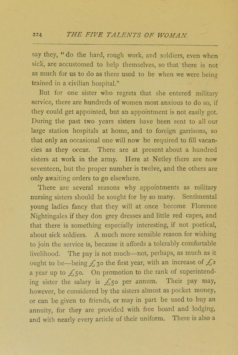 say they, “ do the hard, rough work, and soldiers, even when sick, are accustomed to help themselves, so that there is not as much for us to do as there used to be when we were being trained in a civilian hospital.” But for one sister who regrets that she entered military service, there are hundreds of women most anxious to do so, if they could get appointed, but an appointment is not easily got. During the past two years sisters have been sent to all our large station hospitals at home, and to foreign garrisons, so that only an occasional one will now be required to fill vacan- cies as they occur. There are at present about a hundred sisters at work in the army. Here at Netley there are now seventeen, but the proper number is twelve, and the others are only awaiting orders to go elsewhere. There are several reasons why appointments as military nursing sisters should be sought for by so many. Sentimental young ladies fancy that they will at once become Florence Nightingales if they don grey dresses and little red capes, and that there is something especially interesting, if not poetical, about sick soldiers. A much more sensible reason for wishing to join the service is, because it affords a tolerably comfortable livelihood. The pay is not much—not, perhaps, as much as it ought to be—being ^30 the first year, with an increase of £2 a year up to £50. On promotion to the rank of superintend- ing sister the salary is ^50 per annum. Their pay may, however, be considered by the sisters almost as pocket money, or can be given to friends, or may in part be used to buy an annuity, for they are provided with free board and lodging, and with nearly every article of their uniform. There is also a