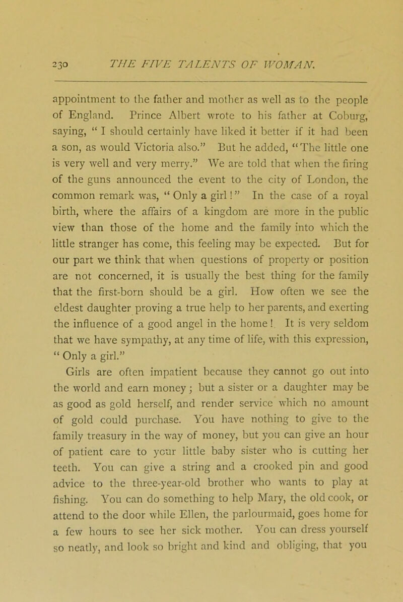 appointment to the father and mother as well as to the people of England. Prince Albert wrote to his father at Coburg, saying, “ I should certainly have liked it better if it had been a son, as would Victoria also.” But he added, “The little one is very well and very merry.” We are told that when the firing of the guns announced the event to the city of London, the common remark was, “ Only a girl! ” In the case of a royal birth, where the affairs of a kingdom are more in the public view than those of the home and the family into which the little stranger has come, this feeling may be expected. But for our part we think that when questions of property or position are not concerned, it is usually the best thing for the family that the first-born should be a girl. How often we see the eldest daughter proving a true help to her parents, and exerting the influence of a good angel in the home! It is very seldom that we have sympathy, at any time of life, with this expression, “ Only a girl.” Girls are often impatient because they cannot go out into the world and earn money ; but a sister or a daughter may be as good as gold herself, and render service which no amount of gold could purchase. You have nothing to give to the family treasury in the way of money, but you can give an hour of patient care to ycur little baby sister who is cutting her teeth. You can give a string and a crooked pin and good advice to the three-year-old brother who wants to play at fishing. You can do something to help Mary, the old cook, or attend to the door while Ellen, the parlourmaid, goes home for a few hours to see her sick mother. You can dress yourself so neatly, and look so bright and kind and obliging, that you