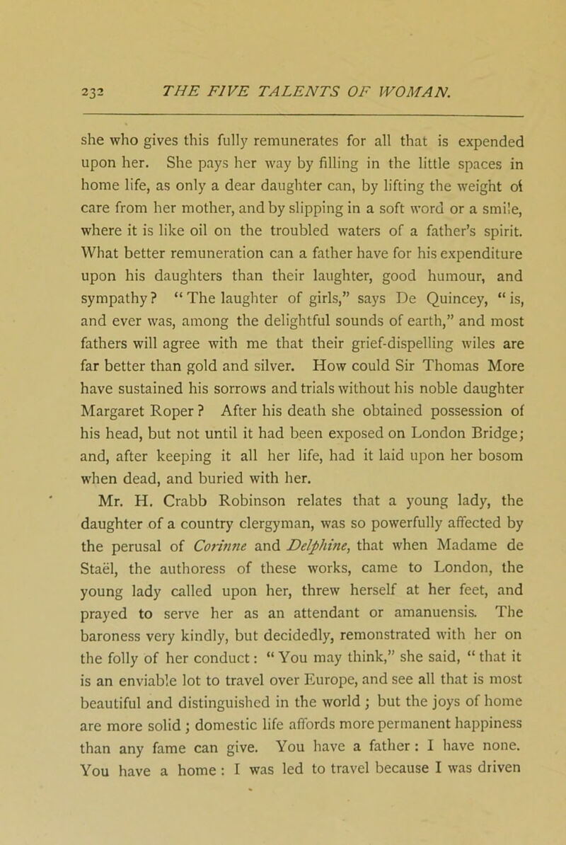 she who gives this fully remunerates for all that is expended upon her. She pays her way by filling in the little spaces in home life, as only a dear daughter can, by lifting the weight ol care from her mother, and by slipping in a soft word or a smile, where it is like oil on the troubled waters of a father’s spirit. What better remuneration can a father have for his expenditure upon his daughters than their laughter, good humour, and sympathy ? “ The laughter of girls,” says De Quincey, “ is, and ever was, among the delightful sounds of earth,” and most fathers will agree with me that their grief-dispelling wiles are far better than gold and silver. How could Sir Thomas More have sustained his sorrows and trials without his noble daughter Margaret Roper ? After his death she obtained possession of his head, but not until it had been exposed on London Bridge; and, after keeping it all her life, had it laid upon her bosom when dead, and buried with her. Mr. H. Crabb Robinson relates that a young lady, the daughter of a country clergyman, was so powerfully affected by the perusal of Corinne and Delphine, that when Madame de Stael, the authoress of these works, came to London, the young lady called upon her, threw herself at her feet, and prayed to serve her as an attendant or amanuensis. The baroness very kindly, but decidedly, remonstrated with her on the folly of her conduct: “ You may think,” she said, “ that it is an enviable lot to travel over Europe, and see all that is most beautiful and distinguished in the world ; but the joys of home are more solid ; domestic life affords more permanent happiness than any fame can give. You have a father: I have none. You have a home : I was led to travel because I was driven