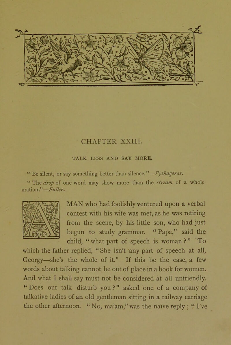 CHAPTER XXIII. TALK LESS AND SAY MORE. “ Be silent, or say something better than silence.”—Pythagoras. “ The drop of one word may show more than the stream of a whole oration.”—Fuller. MAN who had foolishly ventured upon a verbal contest with his wife was met, as he was retiring from the scene, by his little son, who had just begun to study grammar. “Papa,” said the child, “ what part of speech is woman ? ” To which the father replied, “ She isn’t any part of speech at all, Georgy—she’s the whole of it.” If this be the case, a few words about talking cannot be out of place in a book for women. And wThat I shall say must not be considered at all unfriendly. “ Does our talk disturb you ? ” asked one of a company of talkative ladies of an old gentleman sitting in a railway carriage the other afternoon. “ No, ma’am,” was the naive reply ; V I’ve