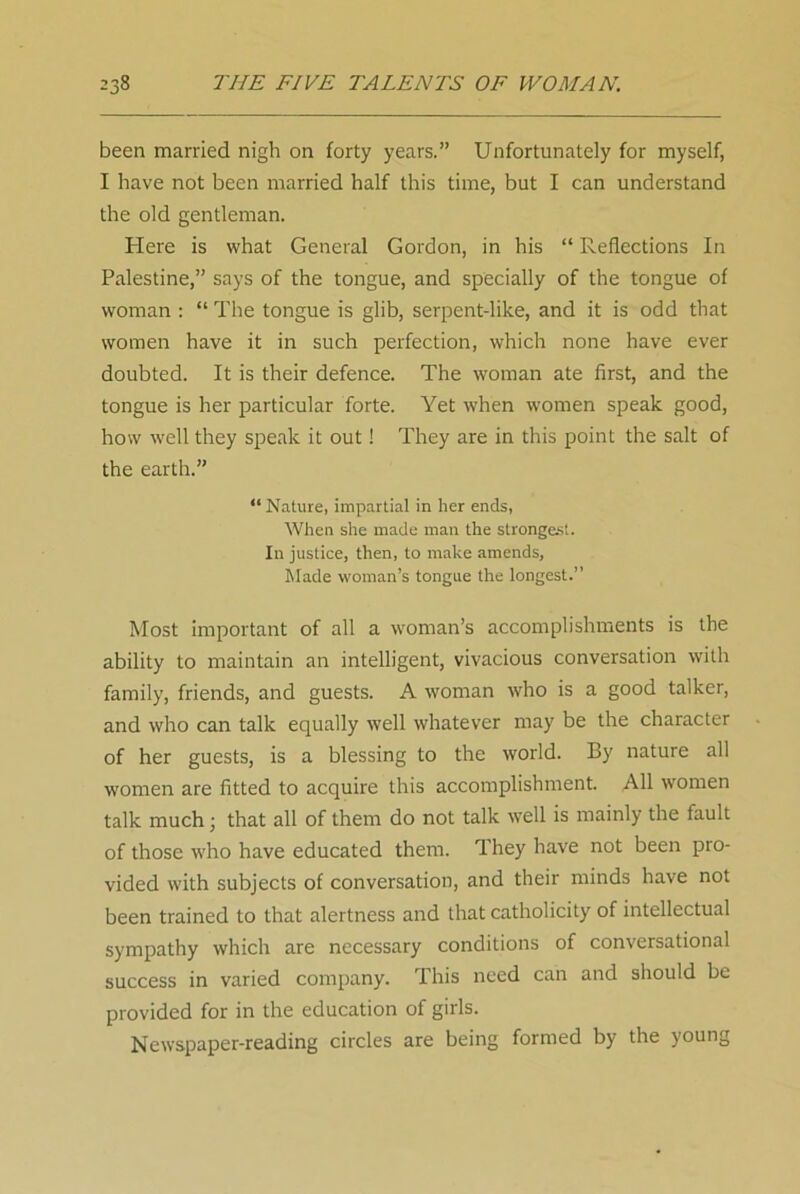 been married nigh on forty years.” Unfortunately for myself, I have not been married half this time, but I can understand the old gentleman. Here is what General Gordon, in his “ Reflections In Palestine,” says of the tongue, and specially of the tongue of woman : “ The tongue is glib, serpent-like, and it is odd that women have it in such perfection, which none have ever doubted. It is their defence. The woman ate first, and the tongue is her particular forte. Yet when women speak good, how well they speak it out! They are in this point the salt of the earth.” “ Nature, impartial in her ends, When she made man the strongest. In justice, then, to make amends, Made woman’s tongue the longest.” Most important of all a woman’s accomplishments is the ability to maintain an intelligent, vivacious conversation with family, friends, and guests. A woman who is a good talker, and who can talk equally well whatever may be the character of her guests, is a blessing to the world. By nature all women are fitted to acquire this accomplishment. All women talk much 3 that all of them do not talk well is mainly the fault of those who have educated them. They have not been pro- vided with subjects of conversation, and their minds have not been trained to that alertness and that catholicity of intellectual sympathy which are necessary conditions of conversational success in varied company. This need can and should be provided for in the education of girls. Newspaper-reading circles are being formed by the young