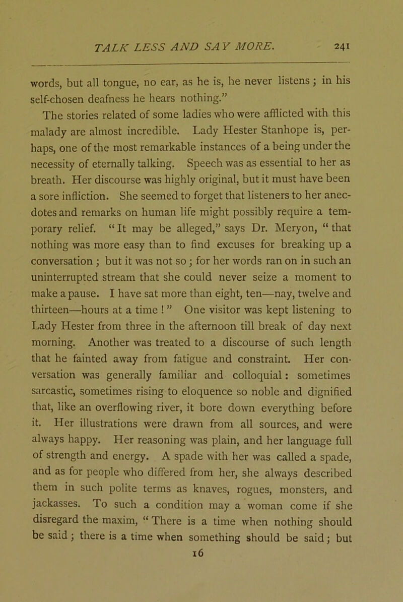 words, but all tongue, no ear, as he is, he never listens; in his self-chosen deafness he hears nothing.” The stories related of some ladies who were afflicted with this malady are almost incredible. Lady Hester Stanhope is, per- haps, one of the most remarkable instances of a being under the necessity of eternally talking. Speech was as essential to her as breath. Her discourse was highly original, but it must have been a sore infliction. She seemed to forget that listeners to her anec- dotes and remarks on human life might possibly require a tem- porary relief. “ It may be alleged,” says Dr. Meryon, “ that nothing was more easy than to find excuses for breaking up a conversation ; but it was not so; for her words ran on in such an uninterrupted stream that she could never seize a moment to make a pause. I have sat more than eight, ten—nay, twelve and thirteen—hours at a time ! ” One visitor was kept listening to Lady Hester from three in the afternoon till break of day next morning. Another was treated to a discourse of such length that he fainted away from fatigue and constraint. Her con- versation was generally familiar and colloquial: sometimes sarcastic, sometimes rising to eloquence so noble and dignified that, like an overflowing river, it bore down everything before it. Her illustrations were drawn from all sources, and were always happy. Her reasoning was plain, and her language full of strength and energy. A spade with her was called a spade, and as for people who differed from her, she always described them in such polite terms as knaves, rogues, monsters, and jackasses. To such a condition may a woman come if she disregard the maxim, “ There is a time when nothing should be said; there is a time when something should be said; but 16