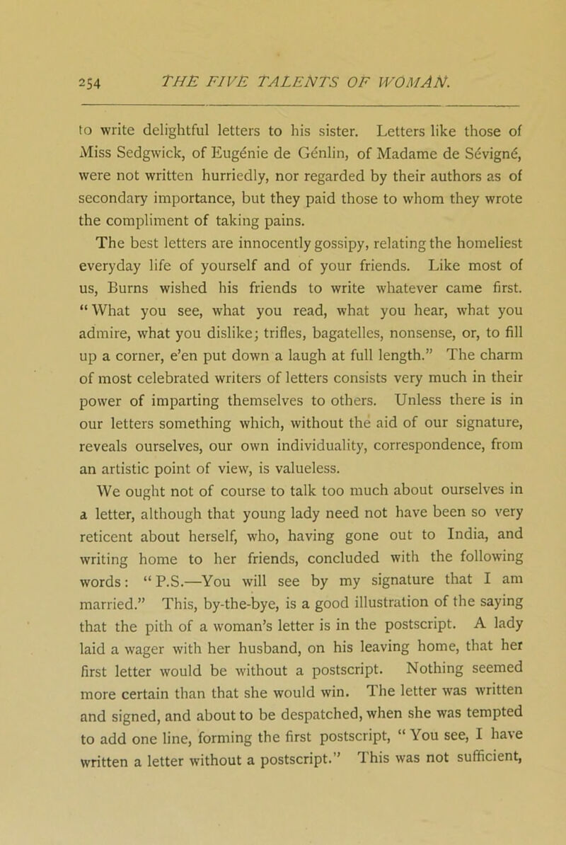 to write delightful letters to his sister. Letters like those of Miss Sedgwick, of Eugenie de Genlin, of Madame de Sdvignd, were not written hurriedly, nor regarded by their authors as of secondary importance, but they paid those to whom they wrote the compliment of taking pains. The best letters are innocently gossipy, relating the homeliest everyday life of yourself and of your friends. Like most of us, Burns wished his friends to write whatever came first. “ What you see, what you read, what you hear, what you admire, what you dislike; trifles, bagatelles, nonsense, or, to fill up a corner, e’en put down a laugh at full length.” The charm of most celebrated writers of letters consists very much in their power of imparting themselves to others. Unless there is in our letters something which, without the aid of our signature, reveals ourselves, our own individuality, correspondence, from an artistic point of view, is valueless. We ought not of course to talk too much about ourselves in a letter, although that young lady need not have been so very reticent about herself, who, having gone out to India, and writing home to her friends, concluded with the following words: “ P.S.—You will see by my signature that I am married.” This, by-the-bye, is a good illustration of the saying that the pith of a woman’s letter is in the postscript. A lady laid a wager with her husband, on his leaving home, that her first letter would be without a postscript. Nothing seemed more certain than that she would win. The letter was written and signed, and about to be despatched, when she was tempted to add one line, forming the first postscript, “ You see, I have written a letter without a postscript.” This was not sufficient,