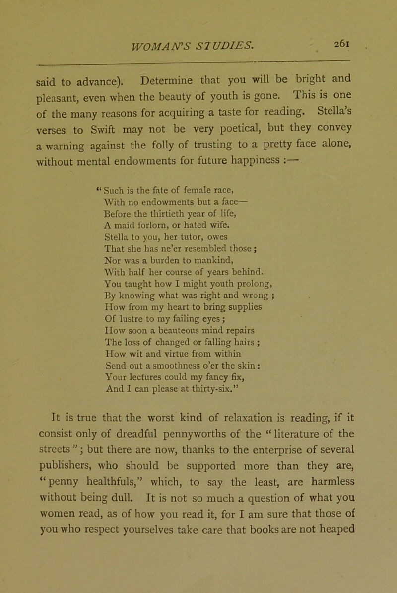 said to advance). Determine that you will be bright and pleasant, even when the beauty of youth is gone. This is one of the many reasons for acquiring a taste for reading. Stella’s verses to Swift may not be very poetical, but they convey a warning against the folly of trusting to a pretty face alone, without mental endowments for future happiness “ Such is the fate of female race, With no endowments but a face— Before the thirtieth year of life, A maid forlorn, or haled wife. Stella to you, her tutor, owes That she has ne’er resembled those ; Nor was a burden to mankind, With half her course of years behind. You taught how I might youth prolong, By knowing what was right and wrong ; How from my heart to bring supplies Of lustre to my failing eyes; How soon a beauteous mind repairs The loss of changed or falling hairs ; How wit and virtue from within Send out a smoothness o’er the skin: Your lectures could my fancy fix, And I can please at thirty-six.” It is true that the worst kind of relaxation is reading, if it consist only of dreadful pennyworths of the “ literature of the streets ”; but there are now, thanks to the enterprise of several publishers, who should be supported more than they are, “penny healthfuls,” which, to say the least, are harmless without being dull. It is not so much a question of what you women read, as of how you read it, for I am sure that those of you who respect yourselves take care that books are not heaped