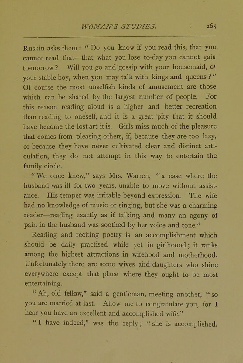 Ruskin asks them : “ Do you know if you read this, that you cannot read that—that what you lose to-day you cannot gain to-morrow ? Will you go and gossip with your housemaid, o 1 your stable-boy, when you may talk with kings and queens ? ” Of course the most unselfish kinds of amusement are those which can be shared by the largest number of people. For this reason reading aloud is a higher and better recreation than reading to oneself, and it is a great pity that it should have become the lost art it is. Girls miss much of the pleasure that comes from pleasing others, if, because they are too lazy, or because they have never cultivated clear and distinct arti- culation, they do not attempt in this way to entertain the family circle. “ We once knew,” says Mrs. Warren, “ a case where the husband was ill for two years, unable to move without assist- ance. His temper was irritable beyond expression. The wife had no knowledge of music or singing, but she was a charming reader—reading exactly as if talking, and many an agony of pain in the husband was soothed by her voice and tone.” Reading and reciting poetry is an accomplishment which should be daily practised while yet in girlhoood; it ranks among the highest attractions in wifehood and motherhood. Unfortunately there are some wives and daughters who shine everywhere except that place where they ought to be most entertaining. “ Ah, old fellow,” said a gentleman, meeting another, “ so you are married at last. Allow me to congratulate you, for I hear you have an excellent and accomplished wife.” “I have indeed,” was the reply; “she is accomplished.