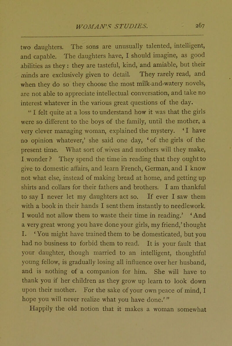 two daughters. The sons are unusually talented, intelligent, and capable. The daughters have, I should imagine, as good abilities as they: they are tasteful, kind, and amiable, but their minds are exclusively given to detail. They rarely read, and when they do so they choose the most milk-and-watery novels, are not able to appreciate intellectual conversation, and take no interest whatever in the various great questions of the day. “ I felt quite at a loss to understand how it was that the girls were so different to the boys of the family, until the mother, a very clever managing woman, explained the mystery. ‘ I have no opinion whatever,’ she said one day, ‘ of the girls of the present time. What sort of wives and mothers will they make, I wonder ? They spend the time in reading that they ought to give to domestic affairs, and learn French, German, and I know not what else, instead of making bread at home, and getting up shirts and collars for their fathers and brothers. I am thankful to say I never let my daughters act so. If ever I saw them with a book in their hands I sent them instantly to needlework. I would not allow them to waste their time in reading.’ ‘And a very great wrong you have done your girls, my friend,’thought I. ‘ You might have trained them to be domesticated, but you had no business to forbid them to read. It is your fault that your daughter, though married to an intelligent, thoughtful young fellow, is gradually losing all influence over her husband, and is nothing of a companion for him. She will have to thank you if her children as they grow up learn to look down upon their mother. For the sake of your own peace of mind, I hope you will never realize what you have done.’ ” Happily the old notion that it makes a woman somewhat