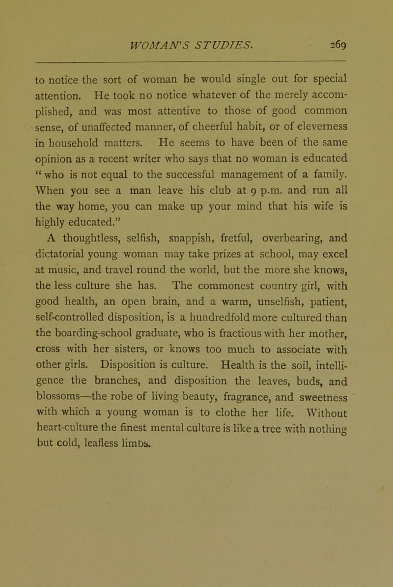 to notice the sort of woman he would single out for special attention. He took no notice whatever of the merely accom- plished, and was most attentive to those of good common sense, of unaffected manner, of cheerful habit, or of cleverness in household matters. He seems to have been of the same opinion as a recent writer who says that no woman is educated “ who is not equal to the successful management of a family. When you see a man leave his club at 9 p.m. and run all the way home, you can make up your mind that his wife is highly educated.” A thoughtless, selfish, snappish, fretful, overbearing, and dictatorial young woman may take prizes at school, may excel at music, and travel round the world, but the more she knows, the less culture she has. The commonest country girl, with good health, an open brain, and a warm, unselfish, patient, self-controlled disposition, is a hundredfold more cultured than the boarding-school graduate, who is fractious with her mother, cross with her sisters, or knows too much to associate with other girls. Disposition is culture. Health is the soil, intelli- gence the branches, and disposition the leaves, buds, and blossoms—the robe of living beauty, fragrance, and sweetness with which a young woman is to clothe her life. Without heart-culture the finest mental culture is like a tree with nothing but cold, leafless limbs.