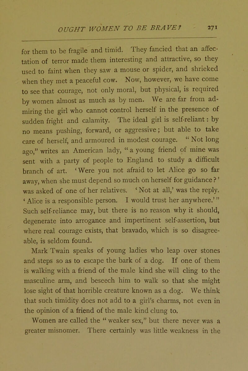 for them to be fragile and timid. They fancied that an affec- tation of terror made them interesting and attractive, so they used to faint when they saw a mouse or spider, and shrieked when they met a peaceful cow. Now, however, we have come to see that courage, not only moral, but physical, is required by women almost as much as by men. We are far from ad- miring the girl who cannot control herself in the presence of sudden fright and calamity. The ideal girl is self-reliant: by no means pushing, forward, or aggressive; but able to take care of herself, and armoured in modest courage. “ Not long ago,” writes an American lady, “ a young friend of mine was sent with a party of people to England to study a difficult branch of art. ‘ Were you not afraid to let Alice go so far away, when she must depend so much on herself for guidance ? ’ was asked of one of her relatives. ‘ Not at all,’ was the reply. ‘ Alice is a responsible person. I would trust her anywhere.’ ’’ Such self-reliance may, but there is no reason why it should, degenerate into arrogance and impertinent self-assertion, but where real courage exists, that bravado, which is so disagree- able, is seldom found. Mark Twain speaks of young ladies who leap over stones and steps so as to escape the bark of a dog. If one of them is walking with a friend of the male kind she will cling to the masculine arm, and beseech him to walk so that she might lose sight of that horrible creature known as a dog. We think that such timidity does not add to a girl’s charms, not even in the opinion of a friend of the male kind clung to. Women are called the “ weaker sex,” but there never was a greater misnomer. There certainly was little weakness in the