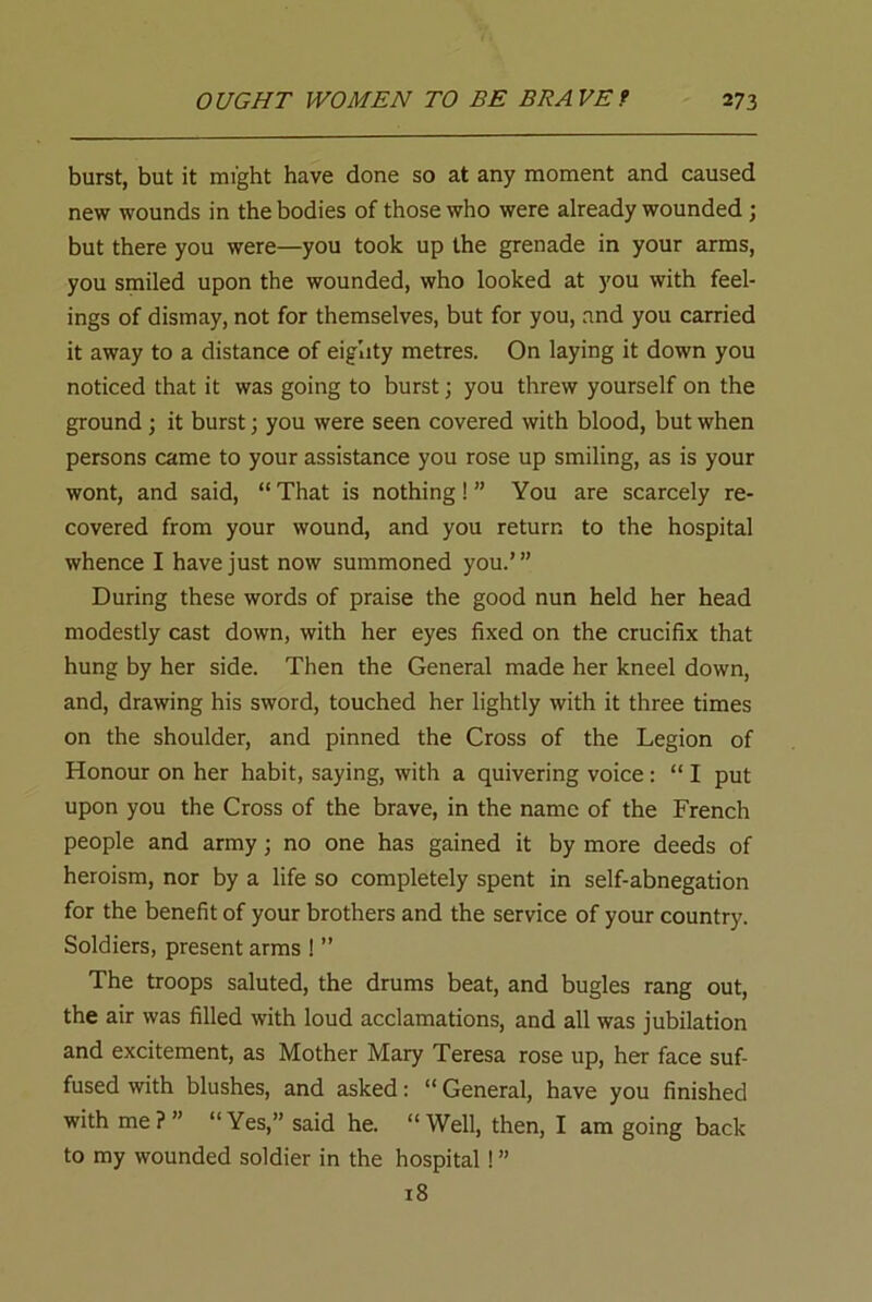 burst, but it might have done so at any moment and caused new wounds in the bodies of those who were already wounded; but there you were—you took up the grenade in your arms, you smiled upon the wounded, who looked at you with feel- ings of dismay, not for themselves, but for you, and you carried it away to a distance of eighty metres. On laying it down you noticed that it was going to burst; you threw yourself on the ground; it burst; you were seen covered with blood, but when persons came to your assistance you rose up smiling, as is your wont, and said, “ That is nothing! ” You are scarcely re- covered from your wound, and you return to the hospital whence I have just now summoned you.’” During these words of praise the good nun held her head modestly cast down, with her eyes fixed on the crucifix that hung by her side. Then the General made her kneel down, and, drawing his sword, touched her lightly with it three times on the shoulder, and pinned the Cross of the Legion of Honour on her habit, saying, with a quivering voice : “ I put upon you the Cross of the brave, in the name of the French people and army; no one has gained it by more deeds of heroism, nor by a life so completely spent in self-abnegation for the benefit of your brothers and the service of your country. Soldiers, present arms ! ” The troops saluted, the drums beat, and bugles rang out, the air was filled with loud acclamations, and all was jubilation and excitement, as Mother Mary Teresa rose up, her face suf- fused with blushes, and asked: “ General, have you finished with me?” “Yes,” said he. “Well, then, I am going back to my wounded soldier in the hospital ! ” 18