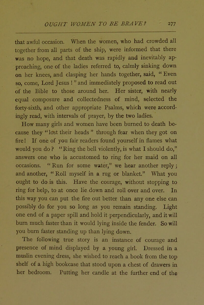 that awful occasion. When the women, who had crowded all together from all parts of the ship, were informed that there was no hope, and that death was rapidly and inevitably ap- proaching, one of the ladies referred to, calmly sinking down on her knees, and clasping her hands together, said, “ Even so, come, Lord Jesus ! ” and immediately proposed to read out of the Bible to those around her. Her sister, with nearly equal composure and collectedness of mind, selected the forty-sixth, and other appropriate Psalms, which were accord- ingly read, with intervals of prayer, by the two ladies. How many girls and women have been burned to death be- cause they “ lost their heads ” through fear when they got on fire! If one of you fair readers found yourself in flames what would you do ? “Ring the bell violently, is what I should do,” answers one who is accustomed to ring for her maid on all occasions. “ Run for some water,” we hear another reply; and another, “ Roll myself in a rug or blanket.” What you ought to do is this. Have the courage, without stopping to ring for help, to at once lie down and roll over and over. In this way you can put the fire out better than any one else can possibly do for you so long as you remain standing. Light one end of a paper spill and hold it perpendicularly, and it will burn much faster than it would lying inside the fender. So will you burn faster standing up than lying down. The following true story is an instance of courage and presence of mind displayed by a young girl. Dressed in a muslin evening dress, she wished to reach a book from the top shelf of a high bookcase that stood upon a chest of drawers in her bedroom. Putting her candle at the further end of the