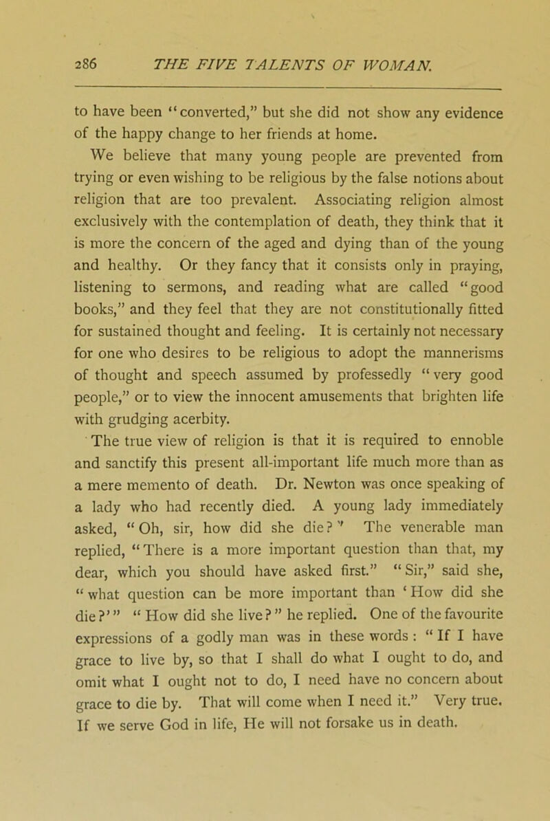 to have been “converted,” but she did not show any evidence of the happy change to her friends at home. We believe that many young people are prevented from trying or even wishing to be religious by the false notions about religion that are too prevalent. Associating religion almost exclusively with the contemplation of death, they think that it is more the concern of the aged and dying than of the young and healthy. Or they fancy that it consists only in praying, listening to sermons, and reading what are called “good books,” and they feel that they are not constitutionally fitted for sustained thought and feeling. It is certainly not necessary for one who desires to be religious to adopt the mannerisms of thought and speech assumed by professedly “very good people,” or to view the innocent amusements that brighten life with grudging acerbity. The true view of religion is that it is required to ennoble and sanctify this present all-important life much more than as a mere memento of death. Dr. Newton was once speaking of a lady who had recently died. A young lady immediately asked, “Oh, sir, how did she die?” The venerable man replied, “There is a more important question than that, my dear, which you should have asked first.” “Sir,” said she, “ what question can be more important than 1 How did she die?”’ “ How did she live ?” he replied. One of the favourite expressions of a godly man was in these words : “ If I have grace to live by, so that I shall do what I ought to do, and omit what I ought not to do, I need have no concern about grace to die by. That will come when I need it.” Very true. If we serve God in life, He will not forsake us in death.