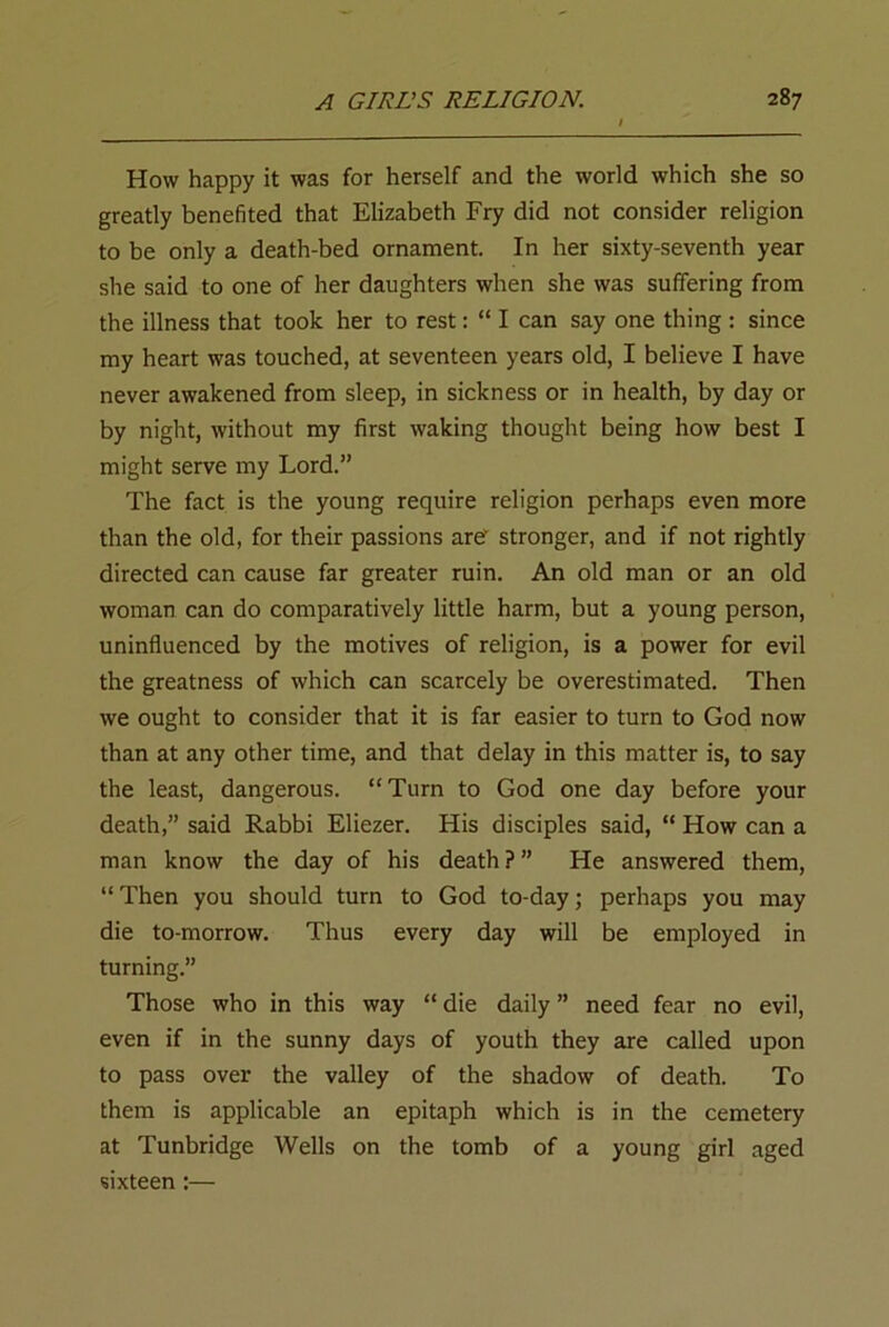 How happy it was for herself and the world which she so greatly benefited that Elizabeth Fry did not consider religion to be only a death-bed ornament. In her sixty-seventh year she said to one of her daughters when she was suffering from the illness that took her to rest: “ I can say one thing : since my heart was touched, at seventeen years old, I believe I have never awakened from sleep, in sickness or in health, by day or by night, without my first waking thought being how best I might serve my Lord.” The fact is the young require religion perhaps even more than the old, for their passions arev stronger, and if not rightly directed can cause far greater ruin. An old man or an old woman can do comparatively little harm, but a young person, uninfluenced by the motives of religion, is a power for evil the greatness of which can scarcely be overestimated. Then we ought to consider that it is far easier to turn to God now than at any other time, and that delay in this matter is, to say the least, dangerous. “Turn to God one day before your death,” said Rabbi Eliezer. His disciples said, “ How can a man know the day of his death ? ” He answered them, “ Then you should turn to God to-day; perhaps you may die to-morrow. Thus every day will be employed in turning.” Those who in this way “ die daily ” need fear no evil, even if in the sunny days of youth they are called upon to pass over the valley of the shadow of death. To them is applicable an epitaph which is in the cemetery at Tunbridge Wells on the tomb of a young girl aged sixteen :—