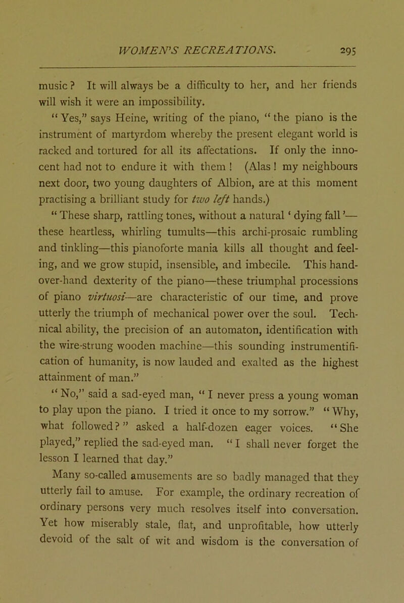 music ? It will always be a difficulty to her, and her friends will wish it were an impossibility. “ Yes,” says Heine, writing of the piano, “ the piano is the instrument of martyrdom whereby the present elegant world is racked and tortured for all its affectations. If only the inno- cent had not to endure it with them ! (Alas ! my neighbours next door, two young daughters of Albion, are at this moment practising a brilliant study for two left hands.) “ These sharp, rattling tones, without a natural * dying fall ’— these heartless, whirling tumults—this archi-prosaic rumbling and tinkling—this pianoforte mania kills all thought and feel- ing, and we grow stupid, insensible, and imbecile. This hand- over-hand dexterity of the piano—these triumphal processions of piano virtuosi—are characteristic of our time, and prove utterly the triumph of mechanical power over the soul. Tech- nical ability, the precision of an automaton, identification with the wire-strung wooden machine—this sounding instrumentifi- cation of humanity, is now lauded and exalted as the highest attainment of man.” “ No,” said a sad-eyed man, “ I never press a young woman to play upon the piano. I tried it once to my sorrow.” “ Why, what followed?” asked a half-dozen eager voices. “She played,” replied the sad-eyed man. “ I shall never forget the lesson I learned that day.” Many so-called amusements are so badly managed that they utterly fail to amuse. For example, the ordinary recreation of ordinary persons very much resolves itself into conversation. Yet how miserably stale, fiat, and unprofitable, how utterly devoid of the salt of wit and wisdom is the conversation of