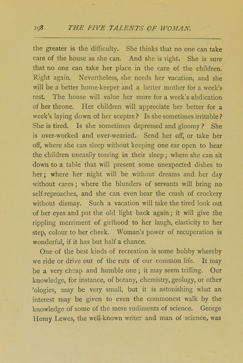 the greater is the difficulty. She thinks that no one can take care of the house as she can. And she is right. She is sure that no one can take her place in the care of the children. Right again. Nevertheless, she needs her vacation, and she will be a better home-keeper and a better mother for a week’s rest. The house will value her more for a week’s abdication of her throne. Her children will appreciate her better for a week’s laying down of her sceptre? Is she sometimes irritable? She is tired. Is she sometimes depressed and gloomy ? She is over-worked and over-wearied. Send her off, or take her off, where she can sleep without keeping one ear open to hear the children uneasily tossing in their sleep; where she can sit down to a table that will present some unexpected dishes to her; where her night will be without dreams and her day without cares; where the blunders of servants will bring no self-reproaches, and she can even hear the crash of crockery without dismay. Such a vacation will take the tired look out of her eyes and put the old light back again; it will give the rippling merriment of girlhood to her laugh, elasticity to her step, colour to her cheek. Woman’s power of recuperation is wonderful, if it has but half a chance. One of the best kinds of recreation is some hobby whereby we ride or drive out of the ruts of our common life. It may be a very cheap and humble one; it may seem trifling. Our knowledge, for instance, of botany, chemistry, geology, or other ’ologies, may be very small, but it is astonishing what an interest may be given to even the commonest walk by the knowledge of some of the mere rudiments of science. George Henry Lewes, the well-known writer and man of science, was