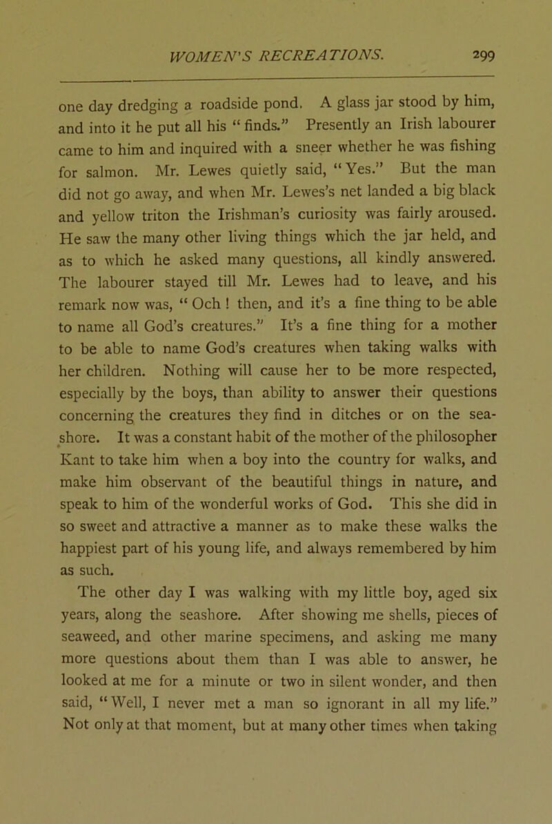one day dredging a roadside pond. A glass jar stood by him, and into it he put all his “ finds.” Presently an Irish labourer came to him and inquired with a sneer whether he was fishing for salmon. Mr. Lewes quietly said, “Yes.” But the man did not go away, and when Mr. Lewes’s net landed a big black and yellow triton the Irishman’s curiosity was fairly aroused. He saw the many other living things which the jar held, and as to which he asked many questions, all kindly answered. The labourer stayed till Mr. Lewes had to leave, and his remark now was, “ Och ! then, and it’s a fine thing to be able to name all God’s creatures.” It’s a fine thing for a mother to be able to name God’s creatures when taking walks with her children. Nothing will cause her to be more respected, especially by the boys, than ability to answer their questions concerning the creatures they find in ditches or on the sea- shore. It was a constant habit of the mother of the philosopher Kant to take him when a boy into the country for walks, and make him observant of the beautiful things in nature, and speak to him of the wonderful works of God. This she did in so sweet and attractive a manner as to make these walks the happiest part of his young life, and always remembered by him as such. The other day I was walking with my little boy, aged six years, along the seashore. After showing me shells, pieces of seaweed, and other marine specimens, and asking me many more questions about them than I was able to answer, he looked at me for a minute or two in silent wonder, and then said, “ Well, I never met a man so ignorant in all my life.” Not only at that moment, but at many other times when taking