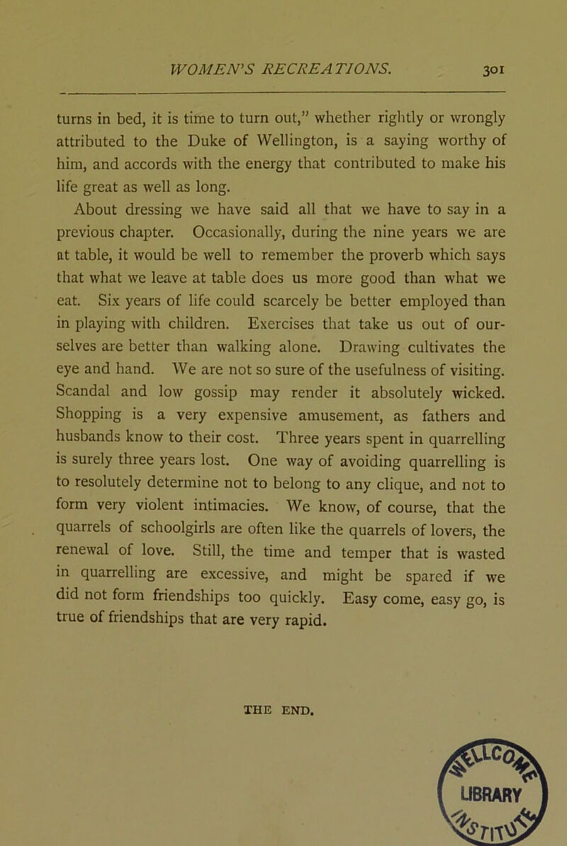 turns in bed, it is time to turn out,” whether rightly or wrongly attributed to the Duke of Wellington, is a saying worthy of him, and accords with the energy that contributed to make his life great as well as long. About dressing we have said all that we have to say in a previous chapter. Occasionally, during the nine years we are at table, it would be well to remember the proverb which says that what we leave at table does us more good than what we eat. Six years of life could scarcely be better employed than in playing with children. Exercises that take us out of our- selves are better than walking alone. Drawing cultivates the eye and hand. We are not so sure of the usefulness of visiting. Scandal and low gossip may render it absolutely wicked. Shopping is a very expensive amusement, as fathers and husbands know to their cost. Three years spent in quarrelling is surely three years lost. One way of avoiding quarrelling is to resolutely determine not to belong to any clique, and not to form very violent intimacies. We know, of course, that the quarrels of schoolgirls are often like the quarrels of lovers, the renewal of love. Still, the time and temper that is wasted in quarrelling are excessive, and might be spared if we did not form friendships too quickly. Easy come, easy go, is true of friendships that are very rapid. THE END.