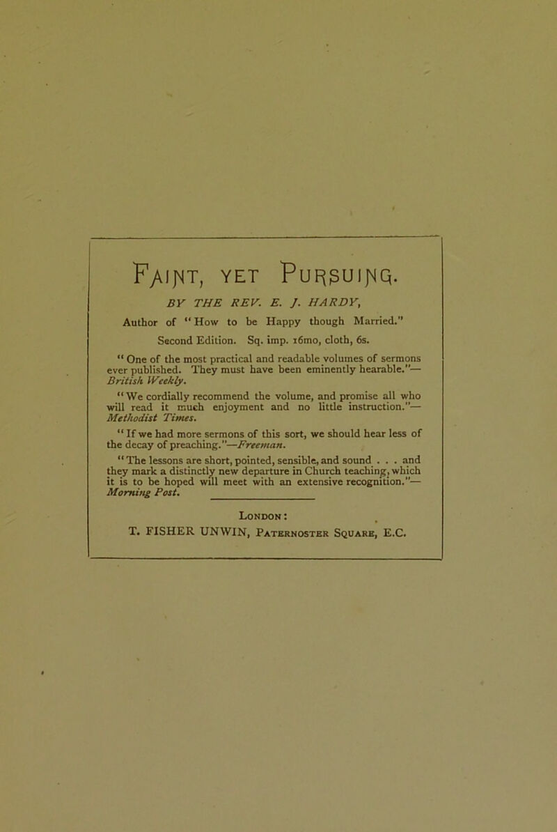 FyUjST, YET PuF($UIJ\|Q. BY THE REV. E. J. HARDY, Author of “ How to be Happy though Married.” Second Edition. Sq. imp. i6mo, cloth, 6s. “ One of the most practical and readable volumes of sermons ever published. They must have been eminently hearable.— British Weekly. “We cordially recommend the volume, and promise all who will read it much enjoyment and no little instruction.— Methodist Times. “ If we had more sermons of this sort, we should hear less of the decay of preaching.—Freeman. “The lessons are short,pointed, sensible,and sound . . . and they mark a distinctly new departure in Church teaching, which it is to be hoped will meet with an extensive recognition.”— Morning Post. London: T. FISHER UNWIN, Paternoster Square, E.C.