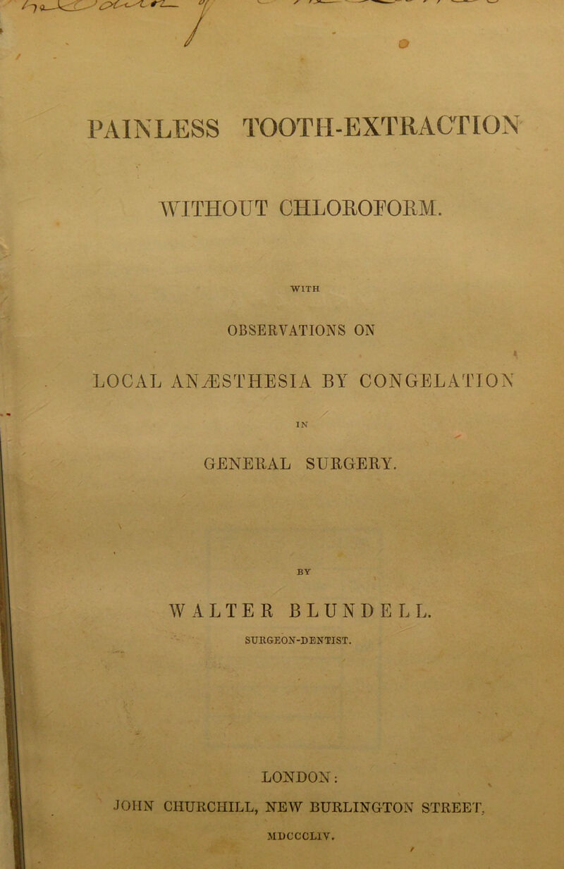 PAINLESS TOOTH-EXTRACTION WITHOUT CHLOROFORM. WITH OBSERVATIONS ON LOCAL ANAESTHESIA BY CONGELATION / IN s' GENERAL SURGERY. BY WALTER BLUNDELL. SURGEON-DENTIST. LONDON: JOHN CHURCHILL, NEW BURLINGTON STREET, MDCCCL1V.