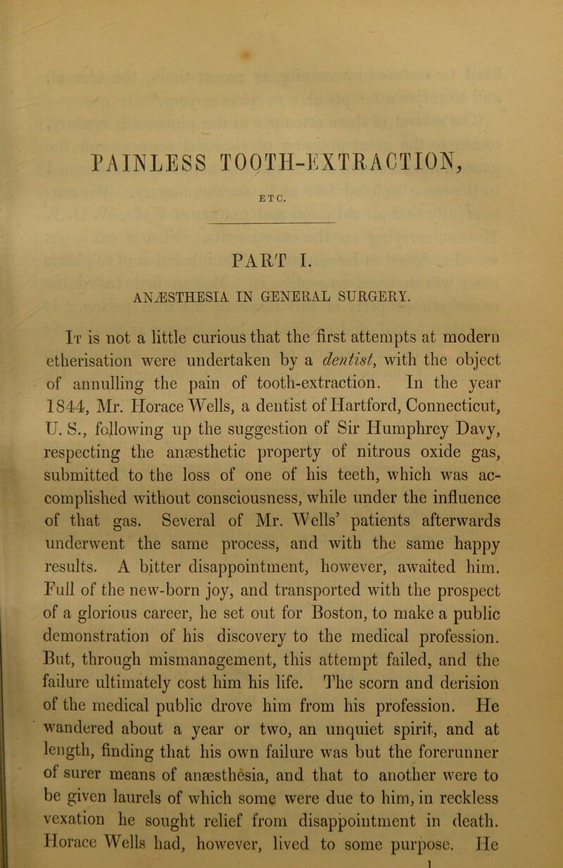 ETC. PART I. ANAESTHESIA IN GENERAL SURGERY. It is not a little curious that the first attempts at modern etherisation were undertaken by a dentist, with the object of annulling the pain of tooth-extraction. In the year 1844, Mr. Horace Wells, a dentist of Hartford, Connecticut, U. S., following up the suggestion of Sir Humphrey Davy, respecting the anaesthetic property of nitrous oxide gas, submitted to the loss of one of his teeth, which was ac- complished without consciousness, while under the influence of that gas. Several of Mr. Wells5 patients afterwards underwent the same process, and with the same happy results. A bitter disappointment, however, awaited him. Full of the new-born joy, and transported with the prospect of a glorious career, he set out for Boston, to make a public demonstration of his discovery to the medical profession. But, through mismanagement, this attempt failed, and the failure ultimately cost him his life. The scorn and derision of the medical public drove him from his profession. He wandered about a year or two, an unquiet spirit, and at length, finding that his own failure was but the forerunner of surer means of anaesthesia, and that to another were to be given laurels of which some were due to him, in reckless vexation he sought relief from disappointment in death. Horace Wells had, however, lived to some purpose. He