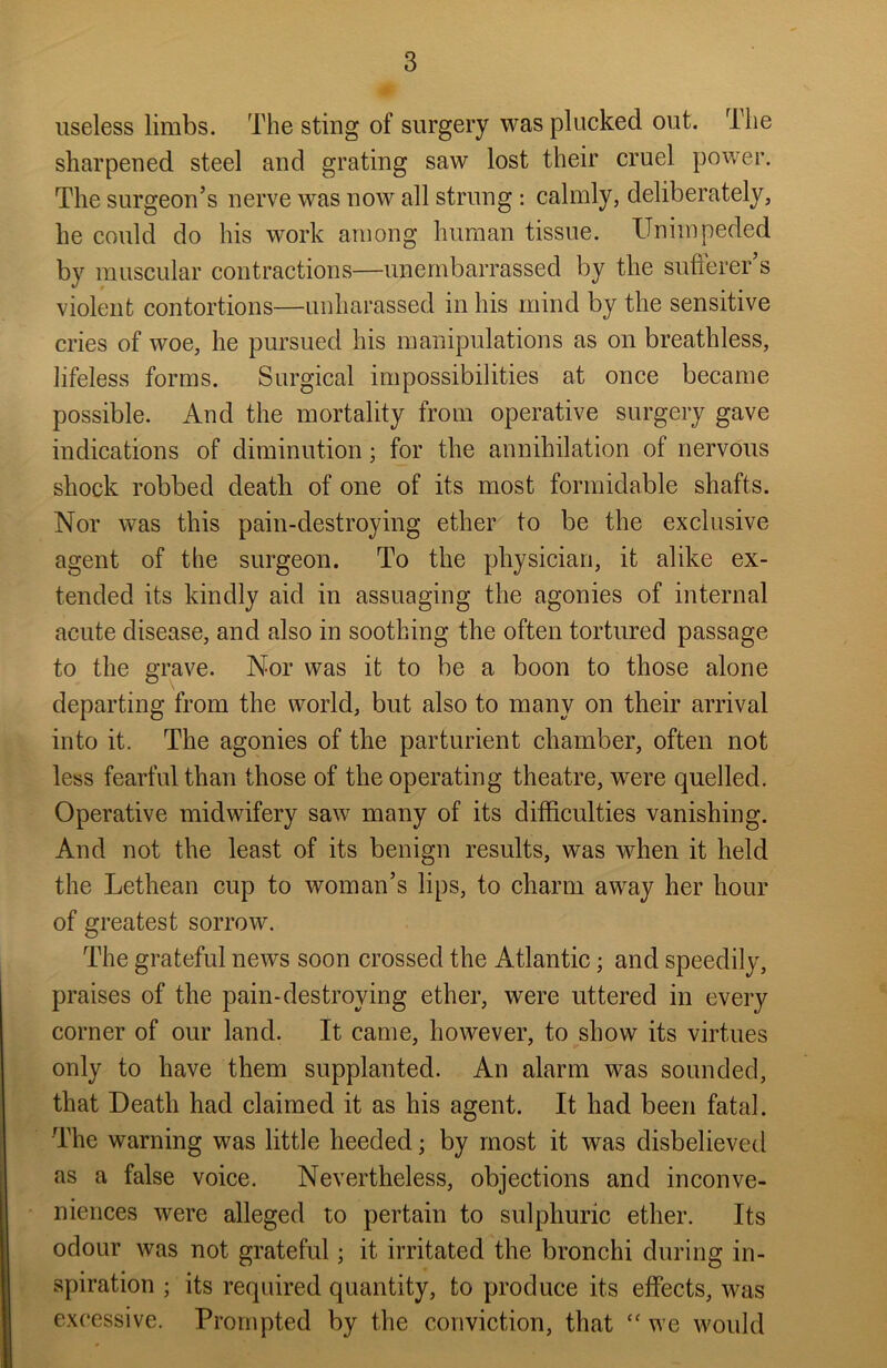 useless limbs. The sting of surgery was plucked out. The sharpened steel and grating saw lost their cruel power. The surgeon’s nerve was now all strung : calmly, deliberately, he could do his work among human tissue. Unimpeded by muscular contractions—unembarrassed by the sufferer’s violent contortions—unharassed in his mind by the sensitive cries of woe, he pursued his manipulations as on breathless, lifeless forms. Surgical impossibilities at once became possible. And the mortality from operative surgery gave indications of diminution; for the annihilation of nervous shock robbed death of one of its most formidable shafts. Nor was this pain-destroying ether to be the exclusive agent of the surgeon. To the physician, it alike ex- tended its kindly aid in assuaging the agonies of internal acute disease, and also in soothing the often tortured passage to the grave. Nor was it to be a boon to those alone departing from the world, but also to many on their arrival into it. The agonies of the parturient chamber, often not less fearful than those of the operating theatre, were quelled. Operative midwifery saw many of its difficulties vanishing. And not the least of its benign results, was when it held the Lethean cup to woman’s lips, to charm away her hour of greatest sorrow. The grateful news soon crossed the Atlantic; and speedily, praises of the pain-destroying ether, were uttered in every corner of our land. It came, however, to show its virtues only to have them supplanted. An alarm was sounded, that Death had claimed it as his agent. It had been fatal. The warning was little heeded; by most it was disbelieved as a false voice. Nevertheless, objections and inconve- niences were alleged to pertain to sulphuric ether. Its odour was not grateful; it irritated the bronchi during in- spiration ; its required quantity, to produce its effects, was excessive. Prompted by the conviction, that “ we would