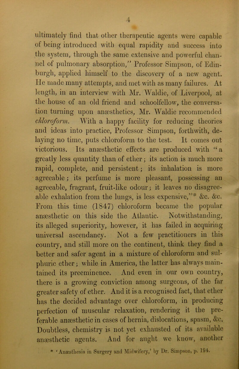 ultimately find that other therapeutic agents were capable of being introduced with equal rapidity and success into the system, through the same extensive and powerful chan- nel of pulmonary absorption/’ Professor Simpson, of Edin- burgh, applied himself to the discovery of a new agent, lie made many attempts, and met with as many failures. At length, in an interview with Mr. Waldie, of Liverpool, at the house of an old friend and schoolfellow, the conversa- tion turning upon anaesthetics, Mr. Waldie recommended chloroform. With a happy facility for reducing theories and ideas into practice, Professor Simpson, forthwith, de- laying no time, puts chloroform to the test. It comes out victorious. Its anaesthetic effects are produced with cca greatly less quantity than of ether; its action is much more rapid, complete, and persistent; its inhalation is more agreeable; its perfume is more pleasant, possessing an agreeable, fragrant, fruit-like odour; it leaves no disagree- able exhalation from the lungs, is less expensive,”* &c. &c. From this time (1847) chloroform became the popular anaesthetic on this side the Atlantic. Notwithstanding, its alleged superiority, however, it has failed in acquiring universal ascendancy. Not a few practitioners in this country, and still more on the continent, think they find a better and safer agent in a mixture of chloroform and sul- phuric ether; while in America, the latter has always main- tained its preeminence. And even in our own country, there is a growing conviction among surgeons, of the far greater safety of ether. And it is a recognised fact, that ether has the decided advantage over chloroform, in producing perfection of muscular relaxation, rendering it the pre- ferable anaesthetic in cases of hernia, dislocations, spasm, &c. Doubtless, chemistry is not yet exhausted of its available anaesthetic agents. And for aught we know, another * ‘Anaesthesia in Surgery and Midwifery,5 by Dr. Simpson, p. 19 i.