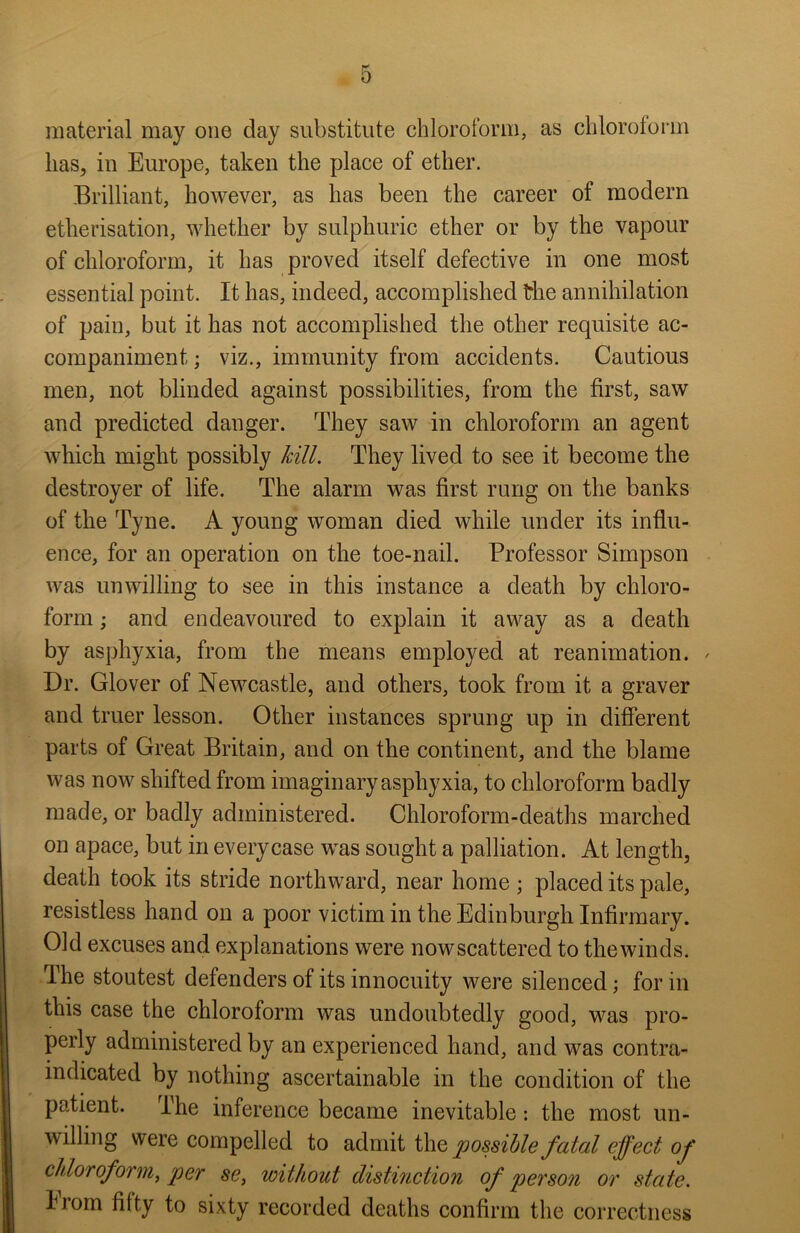 material may one clay substitute chloroform, as chloroform has, in Europe, taken the place of ether. Brilliant, however, as has been the career of modern etherisation, whether by sulphuric ether or by the vapour of chloroform, it has proved itself defective in one most essential point. It has, indeed, accomplished the annihilation of pain, but it has not accomplished the other requisite ac- companiment ; viz., immunity from accidents. Cautious men, not blinded against possibilities, from the first, saw and predicted danger. They saw in chloroform an agent which might possibly kill. They lived to see it become the destroyer of life. The alarm was first rung on the banks of the Tyne. A young woman died while under its influ- ence, for an operation on the toe-nail. Professor Simpson was unwilling to see in this instance a death by chloro- form ; and endeavoured to explain it away as a death by asphyxia, from the means employed at reanimation. / Dr. Glover of Newcastle, and others, took from it a graver and truer lesson. Other instances sprung up in different parts of Great Britain, and on the continent, and the blame was now shifted from imaginary asphyxia, to chloroform badly made, or badly administered. Chloroform-deaths marched on apace, but in every case was sought a palliation. At length, death took its stride northward, near home ; placed its pale, resistless hand on a poor victim in the Edinburgh Infirmary. Old excuses and explanations were nowscattered to the winds. I he stoutest defenders of its innocuity were silenced; for in this case the chloroform was undoubtedly good, was pro- perly administered by an experienced hand, and was contra- indicated by nothing ascertainable in the condition of the patient. The inference became inevitable: the most un- willing were compelled to admit the possible fatal effect of chloroform, per se, without distinction of person or state. Iiom fifty to sixty recorded deaths confirm the correctness