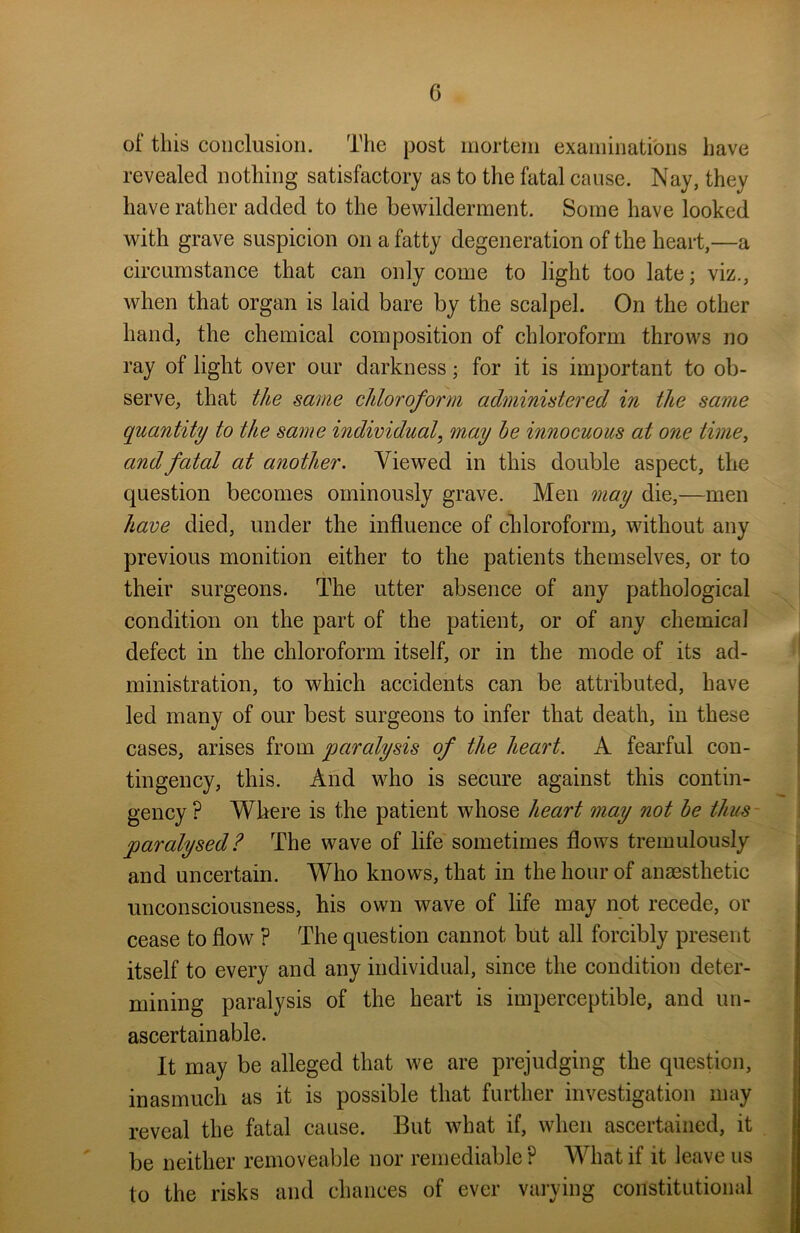 of this conclusion. The post mortem examinations have revealed nothing satisfactory as to the fatal cause. Nay, they have rather added to the bewilderment. Some have looked with grave suspicion on a fatty degeneration of the heart,—a circumstance that can only come to light too latej viz., when that organ is laid bare by the scalpel. On the other hand, the chemical composition of chloroform throws no ray of light over our darkness; for it is important to ob- serve, that the same chloroform administered in the same quantity to the same individual, may he innocuous at one time, and fatal at another. Viewed in this double aspect, the question becomes ominously grave. Men may die,—men have died, under the influence of chloroform, without any previous monition either to the patients themselves, or to their surgeons. The utter absence of any pathological condition on the part of the patient, or of any chemical defect in the chloroform itself, or in the mode of its ad- ministration, to which accidents can be attributed, have led many of our best surgeons to infer that death, in these cases, arises from paralysis of the heart. A fearful con- tingency, this. And who is secure against this contin- gency ? Where is the patient whose heart may not he thus paralysed? The wave of life sometimes flows tremulously and uncertain. Who knows, that in the hour of anaesthetic unconsciousness, his own wave of life may not recede, or cease to flow ? The question cannot but all forcibly present itself to every and any individual, since the condition deter- mining paralysis of the heart is imperceptible, and un- ascertain able. It may be alleged that we are prejudging the question, inasmuch as it is possible that further investigation may reveal the fatal cause. But what if, when ascertained, it be neither removeable nor remediable ? What if it leave us to the risks and chances of ever varying constitutional