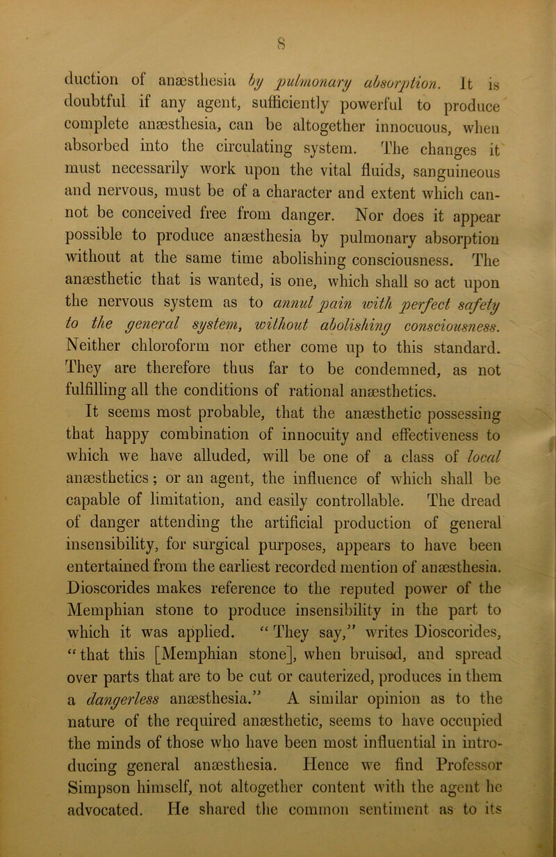 (Auction of anaesthesia by pubnonary absorption. It is doubtful if any agent, sufficiently powerful to produce complete anaesthesia, can be altogether innocuous, when absorbed into the circulating system. The changes it must necessarily work upon the vital fluids, sanguineous and nervous, must be of a character and extent which can- not be conceived free from danger. Nor does it appear possible to produce anaesthesia by pulmonary absorption without at the same time abolishing consciousness. The anaesthetic that is wanted, is one, which shall so act upon the nervous system as to annul pain with perfect safety to the general system, without abolishing consciousness. Neither chloroform nor ether come up to this standard. They are therefore thus far to be condemned, as not fulfilling all the conditions of rational anaesthetics. It seems most probable, that the anaesthetic possessing that happy combination of innocuity and effectiveness to which we have alluded, will be one of a class of local anaesthetics; or an agent, the influence of which shall be capable of limitation, and easily controllable. The dread of danger attending the artificial production of general insensibility, for surgical purposes, appears to have been entertained from the earliest recorded mention of anaesthesia. Dioscorides makes reference to the reputed power of the Memphian stone to produce insensibility in the part to which it was applied. “ They say,5' writes Dioscorides, “that this [Memphian stone], when bruised, and spread over parts that are to be cut or cauterized, produces in them a dangerless anaesthesia.” A similar opinion as to the nature of the required anaesthetic, seems to have occupied the minds of those who have been most influential in intro- ducing general anaesthesia. Hence we find Professor Simpson himself, not altogether content with the agent he advocated. He shared the common sentiment as to its