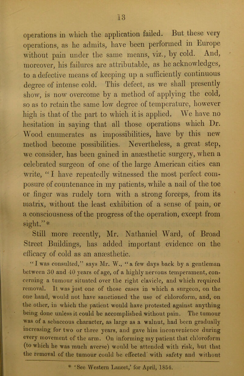 operations in which the application failed. But these very operations, as he admits, have been performed in Europe without pain under the same means, viz., by cold. And, moreover, his failures are attributable, as he acknowledges, to a defective means of keeping up a sufficiently continuous degree of intense cold. This defect, as we shall presently show, is now overcome by a method of applying the cold, so as to retain the same low degree of temperature, however high is that of the part to which it is applied. We have no hesitation in saying that all those operations which Dr. Wood enumerates as impossibilities, have by this new method become possibilities. Nevertheless, a great step, we consider, has been gained in anaesthetic surgery, when a celebrated surgeon of one of the large American cities can write, “ I have repeatedly witnessed the most perfect com- posure of countenance in my patients, while a nail of the toe or finger was rudely torn with a strong forceps, from its matrix, without the least exhibition of a sense of pain, or a consciousness of the progress of the operation, except from sight.”* Still more recently, Mr. Nathaniel Ward, of Broad Street Buildings, has added important evidence on the efficacy of cold as an anaesthetic. “I was consulted,” says Mr. W., “a few days back by a gentleman between 30 and 40 years of age, of a highly nervous temperament, con- cerning a tumour situated over the right clavicle, and which required removal. It was just one of those cases in which a surgeon, on the one hand, would not have sanctioned the use of chloroform, and, on the other, in which the patient would have protested against anything being done unless it could be accomplished without pain. The tumour was of a sebaceous character, as large as a walnut, had been gradually increasing for two or three years, and gave him inconvenience during every movement of the arm. On informing my patient that chloroform (to which he was much averse) would be attended with risk, but that the removal of the tumour could be effected' with safety and without