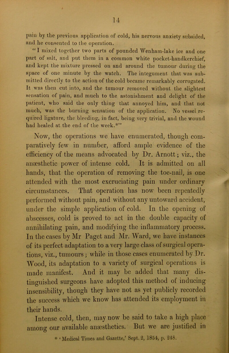 pain by the previous application of cold, his nervous anxiety subsided, and he consented to the operation. “ I mixed together two parts of pounded Wenham-lake ice and one part of salt, and put them in a common white pocket-handkerchief, and kept the mixture pressed on and around the tumour during the space of one minute by the watch. The integument that was sub- mitted directly to the action of the cold became remarkably corrugated. It was then cut into, and the tumour removed without the slightest sensation of pain, and much to the astonishment and delight of the patient, who said the only thing that annoyed him, and that not much, was the burning sensation of the application. No vessel re- quired ligature, the bleeding, in fact, being very trivial, and the wound had healed at the end of the week.*” Now, the operations we have enumerated, though com- paratively few in number, afford ample evidence of the efficiency of the means advocated by Dr. Arnott; viz., the anaesthetic power of intense cold. It is admitted on all hands, that the operation of removing the toe-nail, is one attended with the most excruciating pain under ordinary circumstances. That operation has now been repeatedly performed without pain, and without any untoward accident, under the simple application of cold. In the opening of abscesses, cold is proved to act in the double capacity of annihilating pain, and modifying the inflammatory process. In the cases by Mr Paget and Mr. Ward, we have instances of its perfect adaptation to a very large class of surgical opera- tions, viz., tumours ; while in those cases enumerated by Dr. Wood, its adaptation to a variety of surgical operations is made manifest. And it may be added that many dis- tinguished surgeons have adopted this method of inducing insensibility, though they have not as yet publicly recorded the success which we know has attended its employment in their hands. Intense cold, then, may now be said to take a high place among our available anaesthetics. But we are justified in * ‘ Medical Times and Gazette,’ Sept. 2, 1854, p. 248.