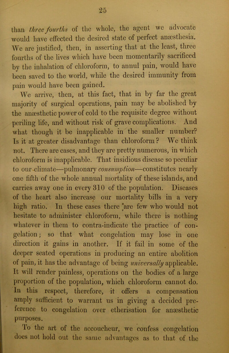 than three fourths of the whole, the agent we advocate would have effected the desired state of perfect anaesthesia. We are justified, then, in asserting that at the least, three fourths of the lives which have been momentarily sacrificed by the inhalation of chloroform, to annul pain, would have been saved to the world, while the desired immunity from pain would have been gained. We arrive, then, at this fact, that in by far the great majority of surgical operations, pain may be abolished by the anaesthetic power of cold to the requisite degree without periling life, and without risk of grave complications. And what though it be inapplicable in the smaller number? Is it at greater disadvantage than chloroform? We think not. There are cases, and they are pretty numerous, in which chloroform is inapplicable. That insidious disease so peculiar to our climate—pulmonary consumption—constitutes nearly one fifth of the whole annual mortality of these islands, and carries away one in every 310 of the population. Diseases of the heart also increase our mortality bills in a very high ratio. In these cases there are few who would not hesitate to administer chloroform, while there is nothing whatever in them to contra-indicate the practice of con- gelation ; so that what congelation may lose in one direction it gains in another. If it fail in some of the deeper seated operations in producing an entire abolition of pain, it has the advantage of being universally applicable. It will render painless, operations on the bodies of a large proportion of the population, which chloroform cannot do. In this respect, therefore, it offers a compensation amply sufficient to warrant us in giving a decided pre- ference to congelation over etherisation for anaesthetic purposes. To the art of the accoucheur, we confess congelation does not hold out the same advantages as to that of the