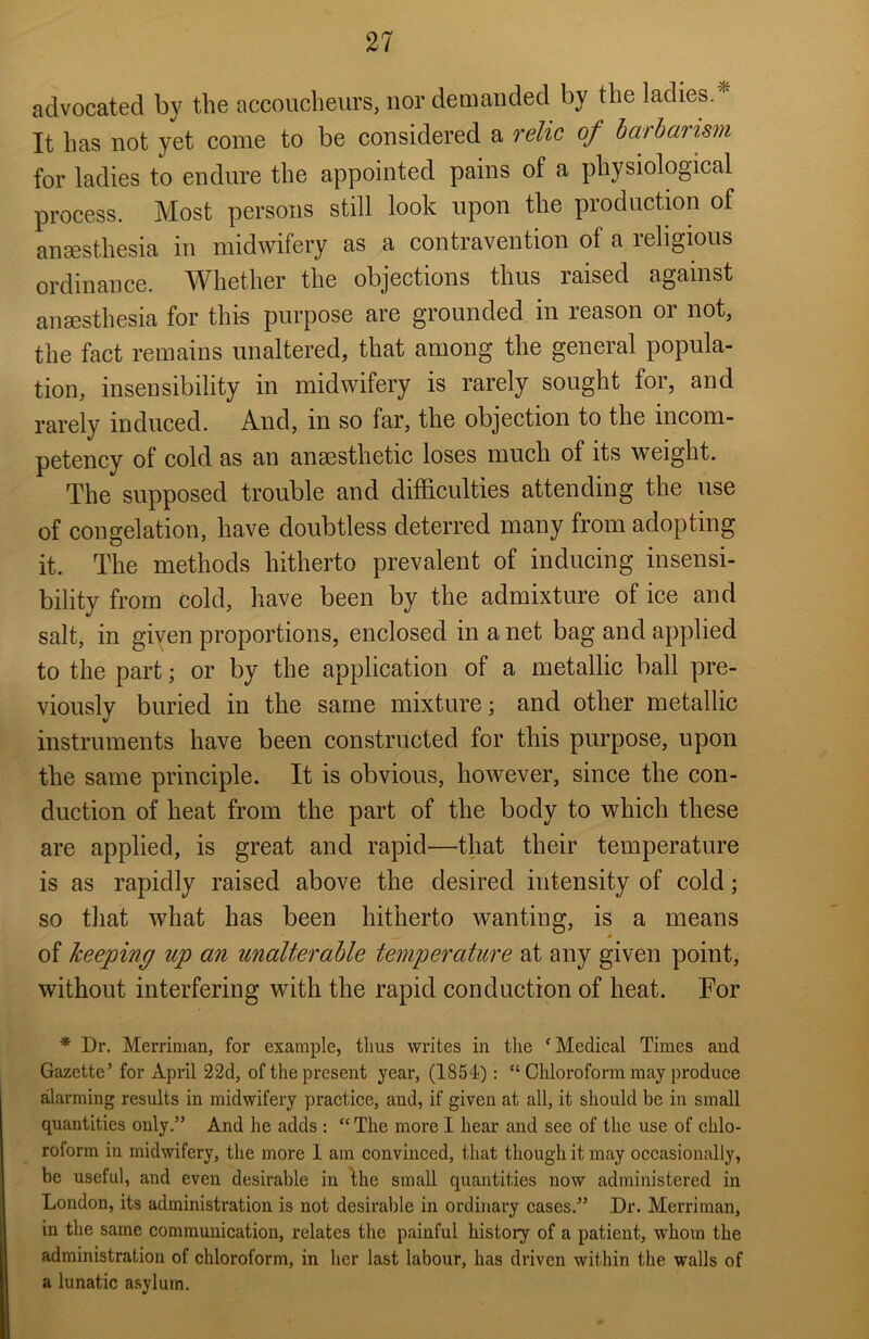 advocated by the accoucheurs, nor demanded by the ladies.* It has not yet come to be considered a relic of barbarism for ladies to endure the appointed pains of a physiological process. Most persons still look upon the production of anaesthesia in midwifery as a contravention of a religious ordinance. Whether the objections thus raised against anaesthesia for this purpose are grounded in reason or not, the fact remains unaltered, that among the general popula- tion, insensibility in midwifery is rarely sought for, and rarely induced. And, in so far, the objection to the incom- petency of cold as an anaesthetic loses much of its weight. The supposed trouble and difficulties attending the use of congelation, have doubtless deterred many from adopting it. The methods hitherto prevalent of inducing insensi- bility from cold, have been by the admixture of ice and salt, in given proportions, enclosed in a net bag and applied to the part; or by the application of a metallic ball pre- viously buried in the same mixture; and other metallic instruments have been constructed for this purpose, upon the same principle. It is obvious, however, since the con- duction of heat from the part of the body to which these are applied, is great and rapid—that their temperature is as rapidly raised above the desired intensity of cold; so that what has been hitherto wanting, is a means of keeping up an unalterable temperature at any given point, without interfering with the rapid conduction of heat. For * Dr. Merrinian, for example, thus writes in the ‘Medical Times and Gazette’ for April 22d, of the present year, (1854): “ Chloroform may produce alarming results in midwifery practice, and, if given at all, it should be in small quantities only.” And he adds : “ The more I hear and see of the use of chlo- roform in midwifery, the more 1 am convinced, that though it may occasionally, be useful, and even desirable in the small quantities now administered in London, its administration is not desirable in ordinary cases.” Dr. Merrinian, in the same communication, relates the painful history of a patient, whom the administration of chloroform, in her last labour, has driven within the walls of a lunatic asylum.