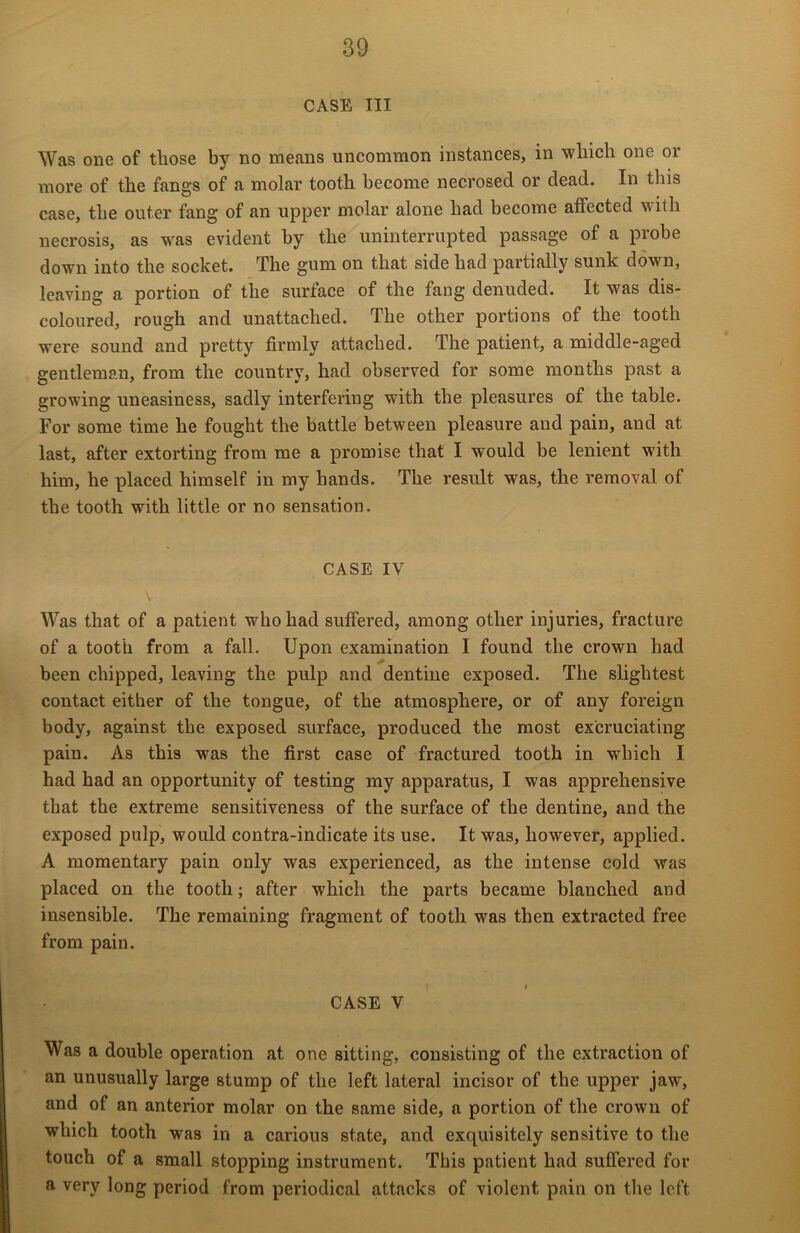 CASE III Was one of those by no means uncommon instances, in which one or more of the fangs of a molar tooth become necrosed or dead. In this case, the outer fang of an upper molar alone had become affected with necrosis, as was evident by the uninterrupted passage of a probe down into the socket. The gum on that side had partially sunk down, leaving a portion of the surface of the fang denuded. It was dis- coloured, rough and unattached. The other portions of the tooth were sound and pretty firmly attached. The patient, a middle-aged gentleman, from the country, had observed for some months past a growing uneasiness, sadly interfering with the pleasures of the table. For some time he fought the battle between pleasure and pain, and at last, after extorting from me a promise that I would be lenient with him, he placed himself in my hands. The result was, the removal of the tooth with little or no sensation. CASE IV Was that of a patient who had suffered, among other injuries, fracture of a tooth from a fall. Upon examination I found the crown had been chipped, leaving the pulp and dentine exposed. The slightest contact either of the tongue, of the atmosphere, or of any foreign body, against the exposed surface, produced the most excruciating pain. As this was the first case of fractured tooth in which I had had an opportunity of testing my apparatus, I was apprehensive that the extreme sensitiveness of the surface of the dentine, and the exposed pulp, would contra-indicate its use. It was, however, applied. A momentary pain only was experienced, as the intense cold was placed on the tooth; after which the parts became blanched and insensible. The remaining fragment of tooth was then extracted free from pain. CASE Y Was a double operation at one sitting, consisting of the extraction of an unusually large stump of the left lateral incisor of the upper jaw, and of an anterior molar on the same side, a portion of the crown of which tooth was in a carious state, and exquisitely sensitive to the touch of a small stopping instrument. This patient had suffered for a very long period from periodical attacks of violent pain on the left