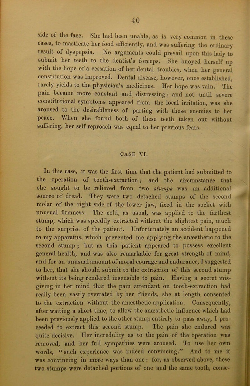 side of the face. She had been unable, as is very common in these cases, to masticate her food efficiently, and was suffering the ordinary result of dyspepsia. No arguments could prevail upon this lady to submit her teeth to the dentist’s forceps. She buoyed herself up with the hope of a cessation of her dental troubles, when her general constitution was improved. Dental disease, however, once established, rarely yields to the physician’s medicines. Her hope was vain. The pain became more constant and distressing; and not until severe constitutional symptoms appeared from the local irritation, was she aroused to the desirableness of parting with these enemies to her peace. When she found both of these teeth taken out without suffering, her self-reproach was equal to her previous fears. CASE VI. In this case, it was the first time that the patient had submitted to the operation of tooth-extraction; and the circumstance that she sought to be relieved from two stumps was an additional source of dread. They were two detached stumps of the second molar of the right side of the lower jaw, fixed in the socket with unusual firmness. The cold, as usual, was applied to the farthest stump, which was speedily extracted without the slightest pain, much to the surprise of the patient. Unfortunately an accident happened to my apparatus, which prevented me applying the anaesthetic to the second stump ; but as this patient appeared to possess excellent general health, and was also remarkable for great strength of mind, and for an unusual amount of moral courage and endurance, I suggested to her, that she should submit to the extraction of this second stump without its being rendered insensible to pain. Having a secret mis- giving in her mind that the pain attendant on tooth-extraction had really been vastly overrated by her friends, she at length consented to the extraction without the anaesthetic application. Consequently, after waiting a short time, to allow the anaesthetic influence which had been previously applied to the other stump entirely to pass away, I pro- ceeded to extract this second stump. The pain she endured was quite decisive. Her incredulity as to the pain of the operation was removed, and her full sympathies were aroused. To use her own words, “ such experience was indeed convincing.” And to me it was convincing in more ways than one: for, as observed above, these two stumps were detached portions of one and the same tooth, conse-