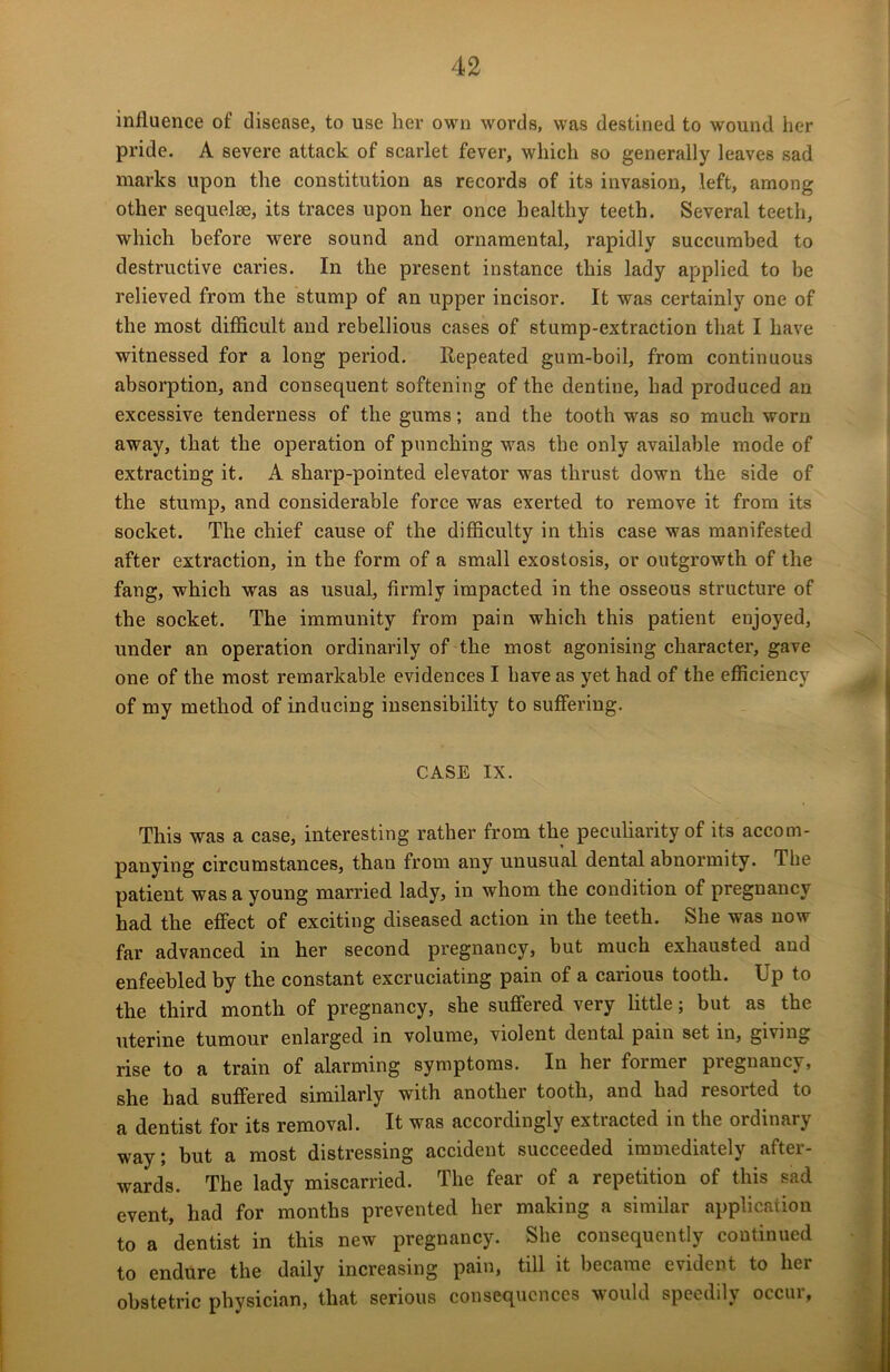 influence of disease, to use her own words, was destined to wound her pride. A severe attack of scarlet fever, which so generally leaves sad marks upon the constitution as records of its invasion, left, among other sequelae, its traces upon her once healthy teeth. Several teeth, which before were sound and ornamental, rapidly succumbed to destructive caries. In the present instance this lady applied to be relieved from the stump of an upper incisor. It was certainly one of the most difficult and rebellious cases of stump-extraction that I have witnessed for a long period. Repeated gum-boil, from continuous absorption, and consequent softening of the dentine, had produced an excessive tenderness of the gums; and the tooth was so much worn away, that the operation of punching was the only available mode of extracting it. A sharp-pointed elevator was thrust down the side of the stump, and considerable force was exerted to remove it from its socket. The chief cause of the difficulty in this case was manifested after extraction, in the form of a small exostosis, or outgrowth of the fang, which was as usual, firmly impacted in the osseous structure of the socket. The immunity from pain which this patient enjoyed, under an operation ordinarily of the most agonising character, gave one of the most remarkable evidences I have as yet had of the efficiency of my method of inducing insensibility to suffering. CASE IX. This was a case, interesting rather from the peculiarity of its accom- panying circumstances, than from any unusual dental abnormity. The patient was a young married lady, in whom the condition of pregnancy had the effect of exciting diseased action in the teeth. She was now far advanced in her second pregnancy, but much exhausted and enfeebled by the constant excruciating pain of a carious tooth. Up to the third month of pregnancy, she suffered very little; but as the uterine tumour enlarged in volume, violent dental pain set in, giving rise to a train of alarming symptoms. In her former piegnancy, she had suffered similarly with another tooth, and had resorted to a dentist for its removal. It was accordingly extracted in the ordinary way; but a most distressing accident succeeded immediately after- wards. The lady miscarried. The fear of a repetition of this sad event, had for months prevented her making a similar application to a dentist in this new pregnancy. She consequently continued to endure the daily increasing pain, till it became evident to her obstetric physician, that serious consequences would speedily occur,