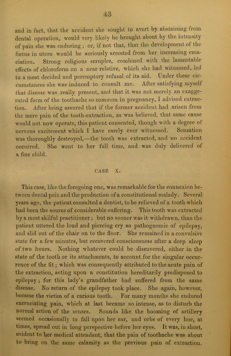 and in fact, that the accident she sought to avert by abstaining from dental operation, would very likely be brought about by the intensity of pain she was enduring ; or, if not that, that the development of the foetus iu utero would be seriously arrested from her increasing ema- ciation. Strong religious scruples, combined with the lamentable effects of chloroform on a near relative, which she had witnessed, led to a most decided and peremptory refusal of its aid. Under these cir- cumstances she was induced to consult me. After satisfying myself that disease was really present, and that it was not merely an exagge- rated form of the toothache so common in pregnancy, I advised extrac- tion. After being assured that if the former accident had arisen from the mere pain of the tooth-extraction, as was believed, that same cause would not now operate, this patient consented, though with a degree of nervous excitement which I have rarely ever witnessed. Sensation was thoroughly destroyed,—the tooth was extracted, and no accident occurred. She went to her full time, and was duly delivered of a fine child.. CASE X. This case, like the foregoing one, was remarkable for the connexion be- tween dental pain and the production of a constitutional malady. Several years ago, the patient consulted a dentist, to be relieved of a tooth which had been the source of considerable suffering. This tooth was extracted by a most skilful practitioner ; but no sooner was it withdrawn, than the patient uttered the loud and piercing cry so pathognomic of epilepsy, and slid out of the chair on to the floor. She remained in a convulsive state for a few minutes, but recovered consciousness after a deep sleep of two hours. Nothing whatever could be discovered, either in the state of the tooth or its attachments, to account for the singular occur- rence of the fit; which was consequently attributed to the acute pain of the extraction, acting upon a constitution hereditarily predisposed to epilepsy; for this lady’s grandfather had suffered from the same disease. No return of the epilepsy took place. She again, however, became the victim of a carious tooth. For many months she endured excruciating pain, which at last became so intense, as to disturb the normal action of the senses. Sounds like the booming of artillery seemed occasionally to fall upon her ear, and orbs of every hue, at times, spread out in long perspective before her eyes. It was, in short, evident to her medical attendant, that the pain of toothache was about to bring on the same calamity as the previous pain of extraction.