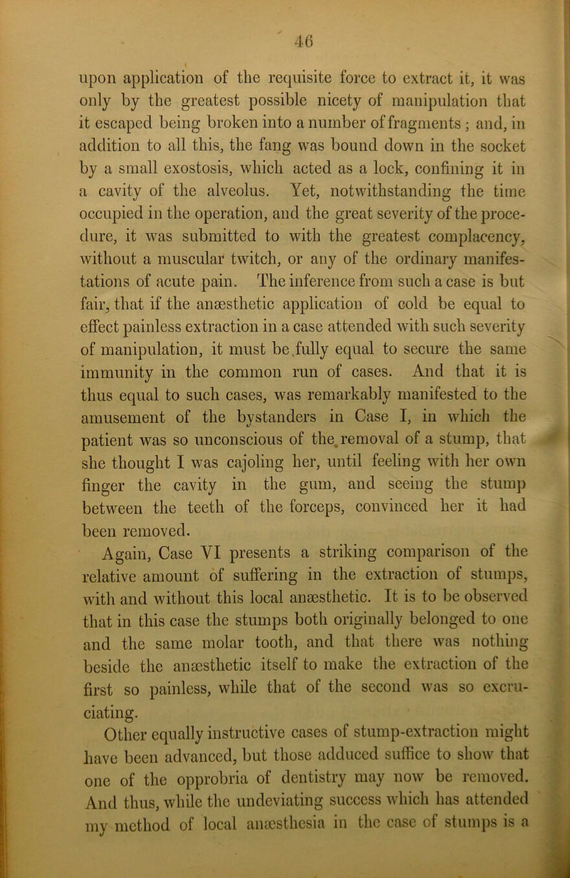 upon application of the requisite force to extract it, it was only by the greatest possible nicety of manipulation that it escaped being broken into a number of fragments ; and, in addition to all this, the fang was bound down in the socket by a small exostosis, which acted as a lock, confining it in a cavity of the alveolus. Yet, notwithstanding the time occupied in the operation, and the great severity of the proce- dure, it was submitted to with the greatest complacency, without a muscular twitch, or any of the ordinary manifes- tations of acute pain. The inference from such a case is but fair, that if the anaesthetic application of cold be equal to effect painless extraction in a case attended with such severity of manipulation, it must be.fully equal to secure the same immunity in the common run of cases. And that it is thus equal to such cases, was remarkably manifested to the amusement of the bystanders in Case I, in which the patient was so unconscious of the removal of a stump, that she thought I was cajoling her, until feeling with her own finger the cavity in the gum, and seeing the stump between the teeth of the forceps, convinced her it had been removed. Again, Case YI presents a striking comparison of the relative amount of suffering in the extraction of stumps, with and without this local anaesthetic. It is to be observed that in this case the stumps both originally belonged to one and the same molar tooth, and that there was nothing beside the anaesthetic itself to make the extraction of the first so painless, while that of the second was so excru- ciating. Other equally instructive cases of stump-extraction might have been advanced, but those adduced suffice to show that one of the opprobria of dentistry may now be removed. And thus, while the undeviating success which has attended my method of local anaesthesia in the case of stumps is a