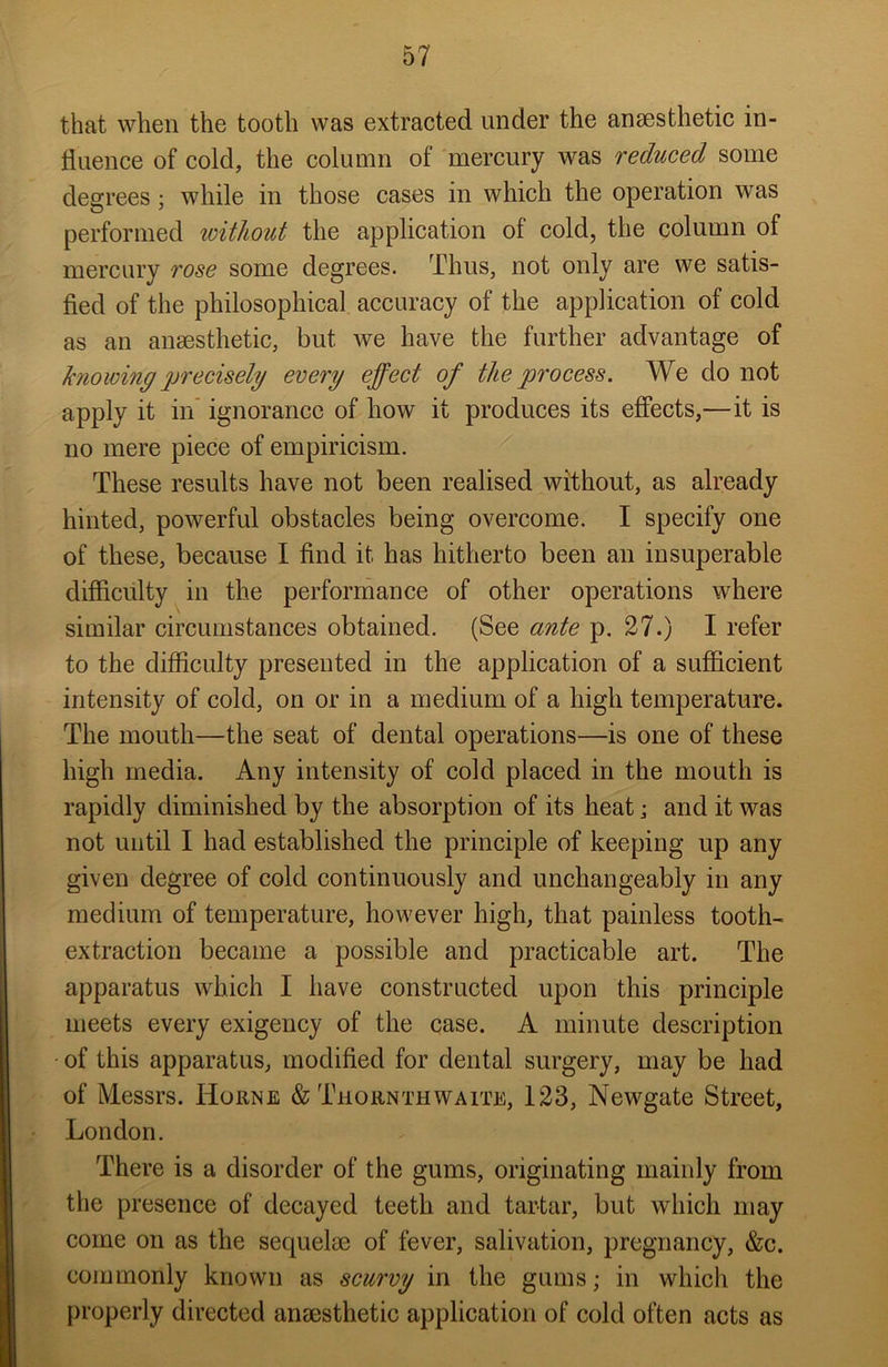 that when the tooth was extracted under the anaesthetic in- fluence of cold, the column of mercury was reduced some degrees; while in those cases in which the operation was performed without the application of cold, the column of mercury rose some degrees. Thus, not only are we satis- fied of the philosophical accuracy of the application of cold as an anaesthetic, but we have the further advantage of knowing precisely every effect of the process. We do not apply it in ignorance of how it produces its effects,—it is no mere piece of empiricism. These results have not been realised without, as already hinted, powerful obstacles being overcome. I specify one of these, because I find it has hitherto been an insuperable difficulty in the performance of other operations where similar circumstances obtained. (See ante p. 27.) I refer to the difficulty presented in the application of a sufficient intensity of cold, on or in a medium of a high temperature. The mouth—the seat of dental operations—is one of these high media. Any intensity of cold placed in the mouth is rapidly diminished by the absorption of its heat; and it was not until I had established the principle of keeping up any given degree of cold continuously and unchangeably in any medium of temperature, however high, that painless tooth- extraction became a possible and practicable art. The apparatus which I have constructed upon this principle meets every exigency of the case. A minute description of this apparatus, modified for dental surgery, may be had of Messrs. Horne & Thornthwaite, 123, Newgate Street, London. There is a disorder of the gums, originating mainly from the presence of decayed teeth and tartar, but which may come on as the sequelae of fever, salivation, pregnancy, &c. commonly known as scurvy in the gums; in which the properly directed anaesthetic application of cold often acts as