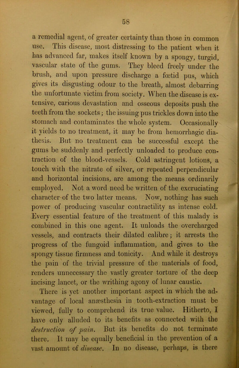 a remedial agent, of greater certainty than those in common use. This disease, most distressing to the patient when it has advanced far, makes itself known by a spongy, turgid, vascular state of the gums. They bleed freely under the brush, and upon pressure discharge a foetid pus, which gives its disgusting odour to the breath, almost debarring the unfortunate victim from society. When the disease is ex- tensive, carious devastation and osseous deposits push the teeth from the sockets; the issuing pus trickles down into the stomach and contaminates the whole system. Occasionally it yields to no treatment, it may be from hemorrhagic dia- thesis. But no treatment can be successful except the gums be suddenly and perfectly unloaded to produce con- traction of the blood-vessels. Cold astringent lotions, a touch with the nitrate of silver, or repeated perpendicular and horizontal incisions, are among the means ordinarily employed. Not a word need be written of the excruciating character of the two latter means. Now, nothing has such power of producing vascular contractility as intense cold. Every essential feature of the treatment of this malady is combined in this one agent. It unloads the overcharged vessels, and contracts their dilated calibre; it arrests the progress of the fungoid inflammation, and gives to the spongy tissue firmness and tonicity. And while it destroys the pain of the trivial pressure of the materials of food, renders unnecessary the vastly greater torture of the deep incising lancet, or the writhing agony of lunar caustic. There is yet another important aspect in which the ad- vantage of local anaesthesia in tooth-extraction must be viewed, fully to comprehend its true value. Hitherto, I have only alluded to its benefits as connected with the destruction of pain. But its benefits do not terminate there. It may be equally beneficial in the prevention of a vast amount of disease. In no disease, perhaps, is there